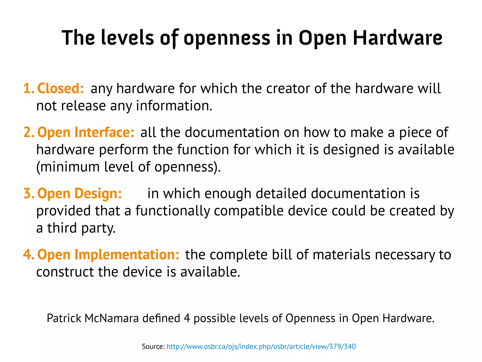 The levels of openness in Open Hardware
1. Closed: any hardware for which the creator of the hardware will
not release any information.
2. Open Interface: all the documentation on how to make a piece of
hardware perform the function for which it is designed is available
(minimum level of openness).
3. Open Design: in which enough detailed documentation is
provided that a functionally compatible device could be created by
a third party.
4. Open Implementation: the complete bill of materials necessary to
construct the device is available.
Source: http://www.osbr.ca/ojs/index.php/osbr/article/view/379/340
Patrick McNamara defined 4 possible levels of Openness in Open Hardware.
 