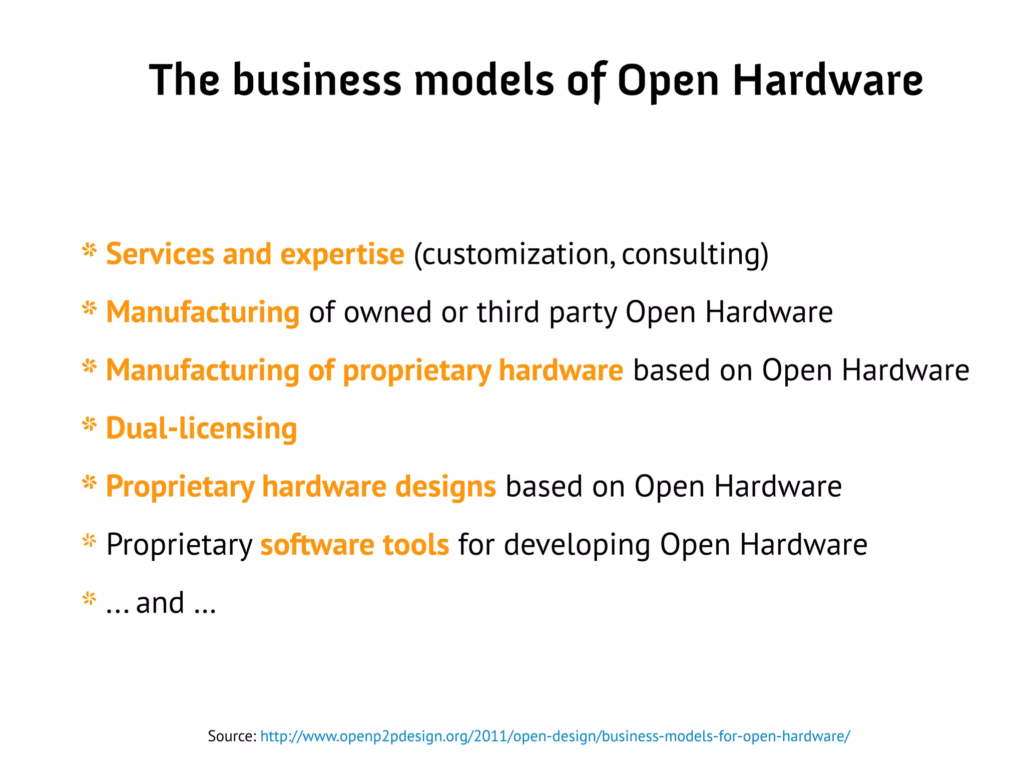 The business models of Open Hardware
* Services and expertise (customization, consulting)
* Manufacturing of owned or third party Open Hardware
* Manufacturing of proprietary hardware based on Open Hardware
* Dual-licensing
* Proprietary hardware designs based on Open Hardware
* Proprietary software tools for developing Open Hardware
* ... and …
Source: http://www.openp2pdesign.org/2011/open-design/business-models-for-open-hardware/
 