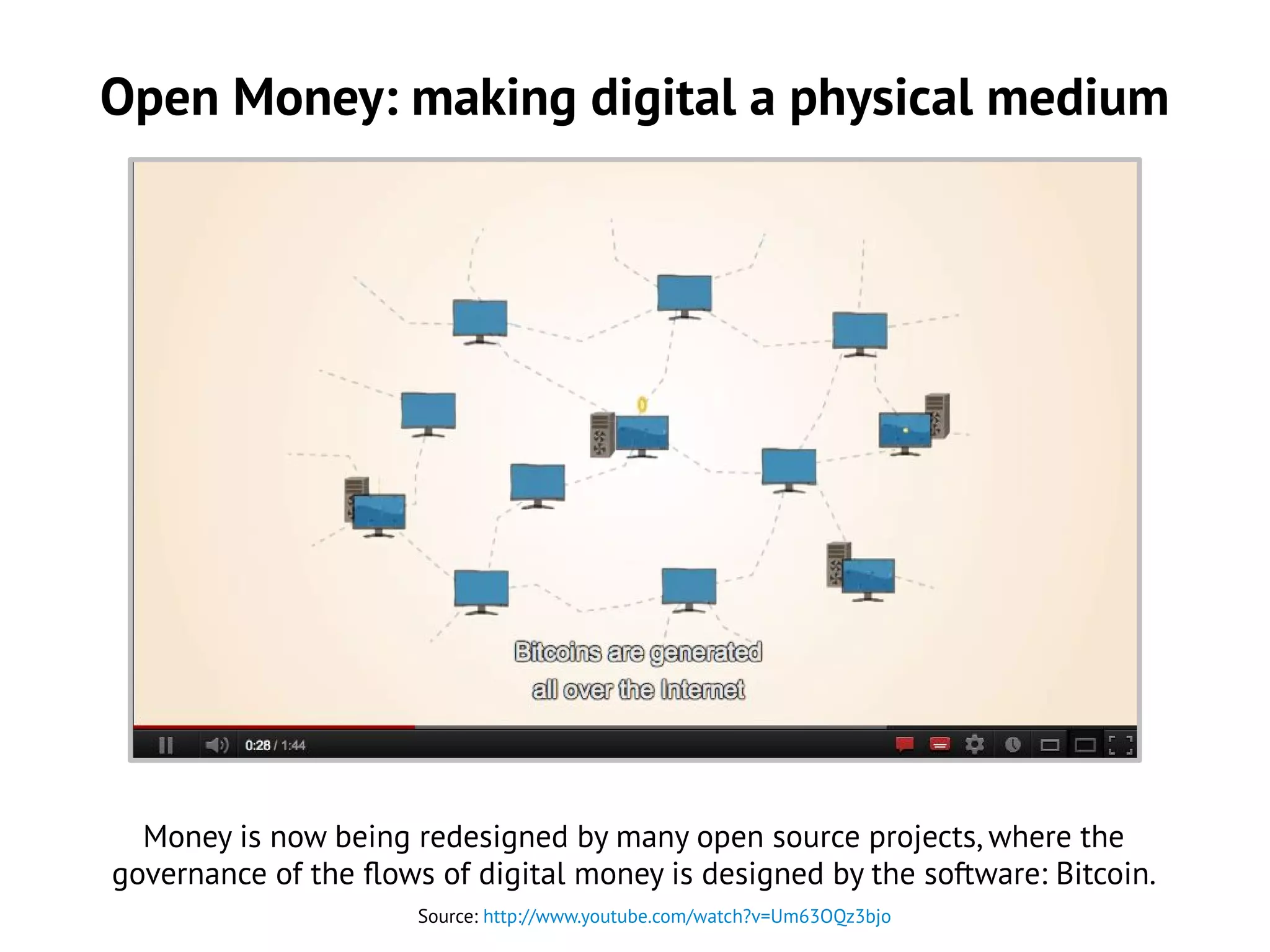 Open Money: making digital a physical medium
Source: http://www.youtube.com/watch?v=Um63OQz3bjo
Money is now being redesigned by many open source projects, where the
governance of the flows of digital money is designed by the software: Bitcoin.
 