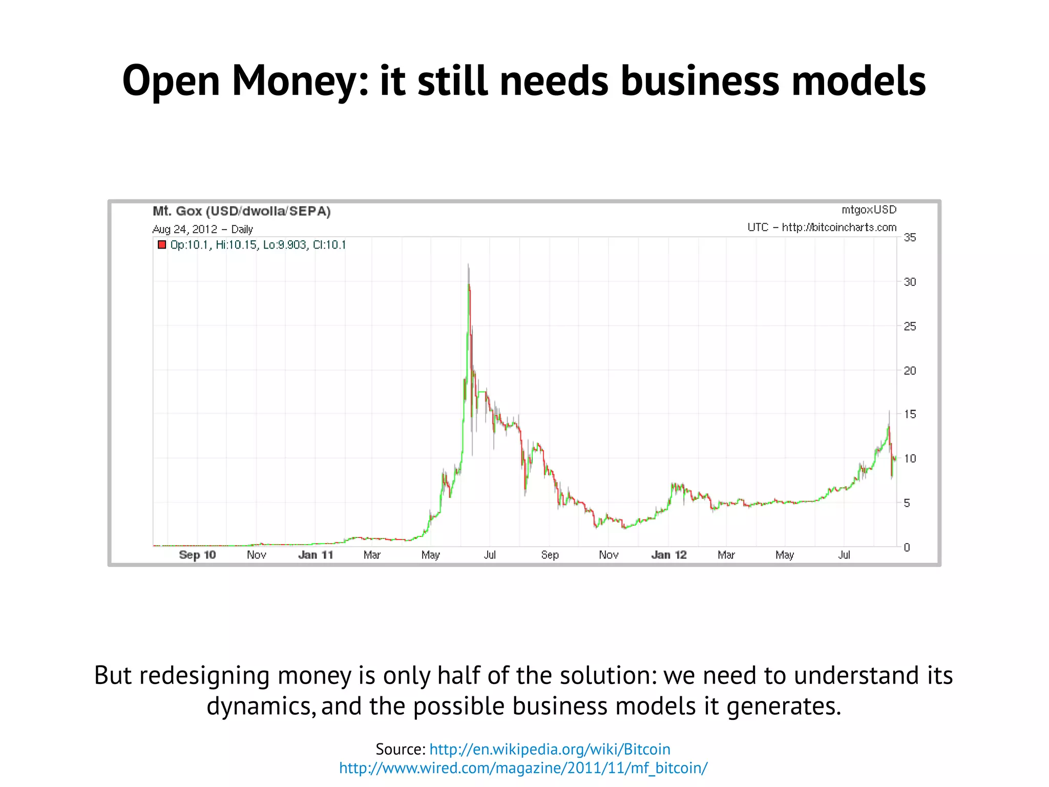 Open Money: it still needs business models
Source: http://en.wikipedia.org/wiki/Bitcoin
http://www.wired.com/magazine/2011/11/mf_bitcoin/
But redesigning money is only half of the solution: we need to understand its
dynamics, and the possible business models it generates.
 