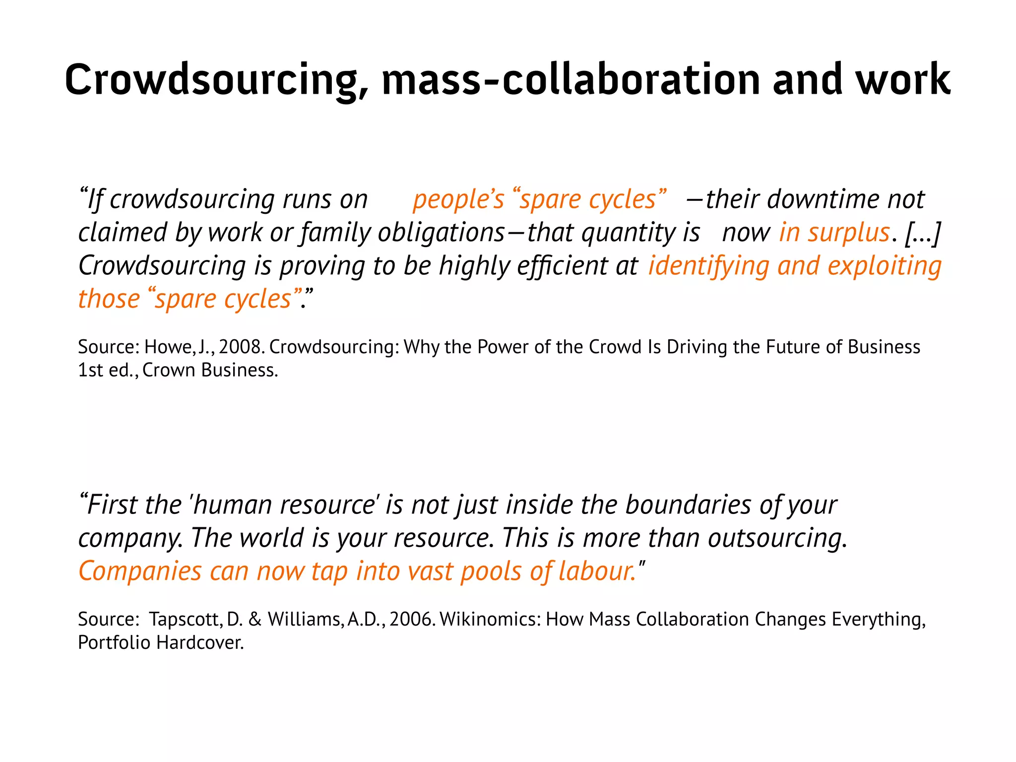 Crowdsourcing, mass-collaboration and work
“If crowdsourcing runs on people’s “spare cycles” —their downtime not
claimed by work or family obligations—that quantity is now in surplus. […]
Crowdsourcing is proving to be highly efficient at identifying and exploiting
those “spare cycles”.”
Source: Howe, J., 2008. Crowdsourcing: Why the Power of the Crowd Is Driving the Future of Business
1st ed., Crown Business.
“First the 'human resource' is not just inside the boundaries of your
company. The world is your resource. This is more than outsourcing.
Companies can now tap into vast pools of labour."
Source: Tapscott, D. & Williams, A.D., 2006. Wikinomics: How Mass Collaboration Changes Everything,
Portfolio Hardcover.
 