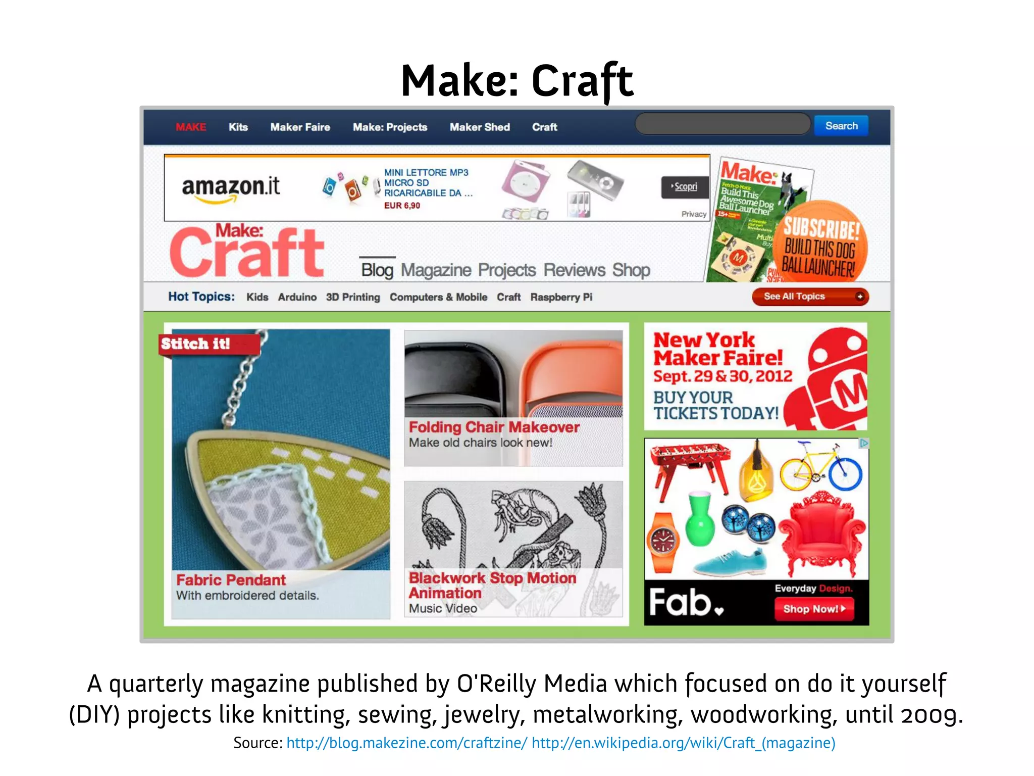 Make: Craft
A quarterly magazine published by O'Reilly Media which focused on do it yourself
(DIY) projects like knitting, sewing, jewelry, metalworking, woodworking, until 2009.
Source: http://blog.makezine.com/craftzine/ http://en.wikipedia.org/wiki/Craft_(magazine)
 