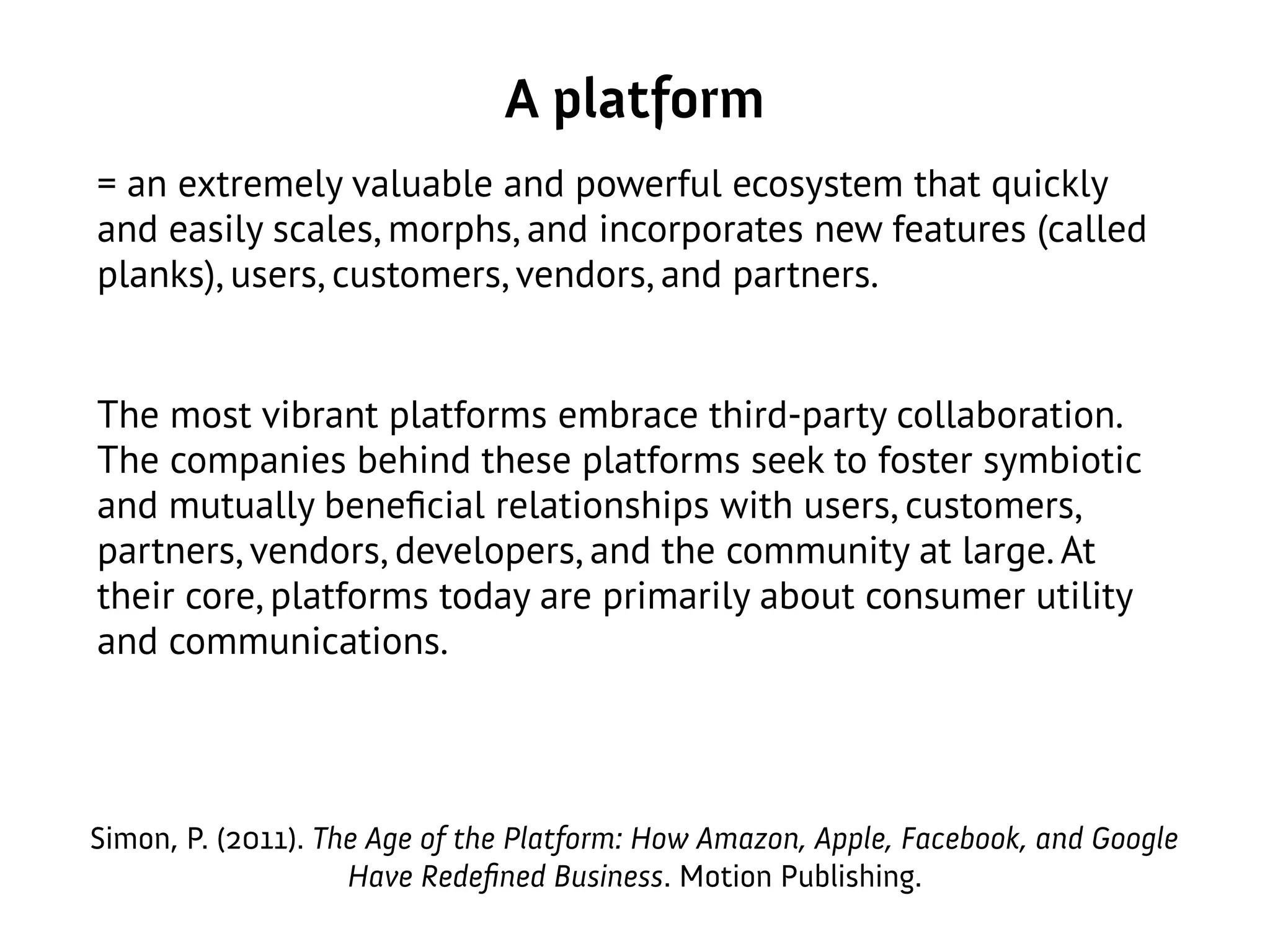 A platform
= an extremely valuable and powerful ecosystem that quickly
and easily scales, morphs, and incorporates new features (called
planks), users, customers, vendors, and partners.
The most vibrant platforms embrace third-party collaboration.
The companies behind these platforms seek to foster symbiotic
and mutually beneficial relationships with users, customers,
partners, vendors, developers, and the community at large. At
their core, platforms today are primarily about consumer utility
and communications.
Simon, P. (2011). The Age of the Platform: How Amazon, Apple, Facebook, and Google
Have Redefined Business. Motion Publishing.
 