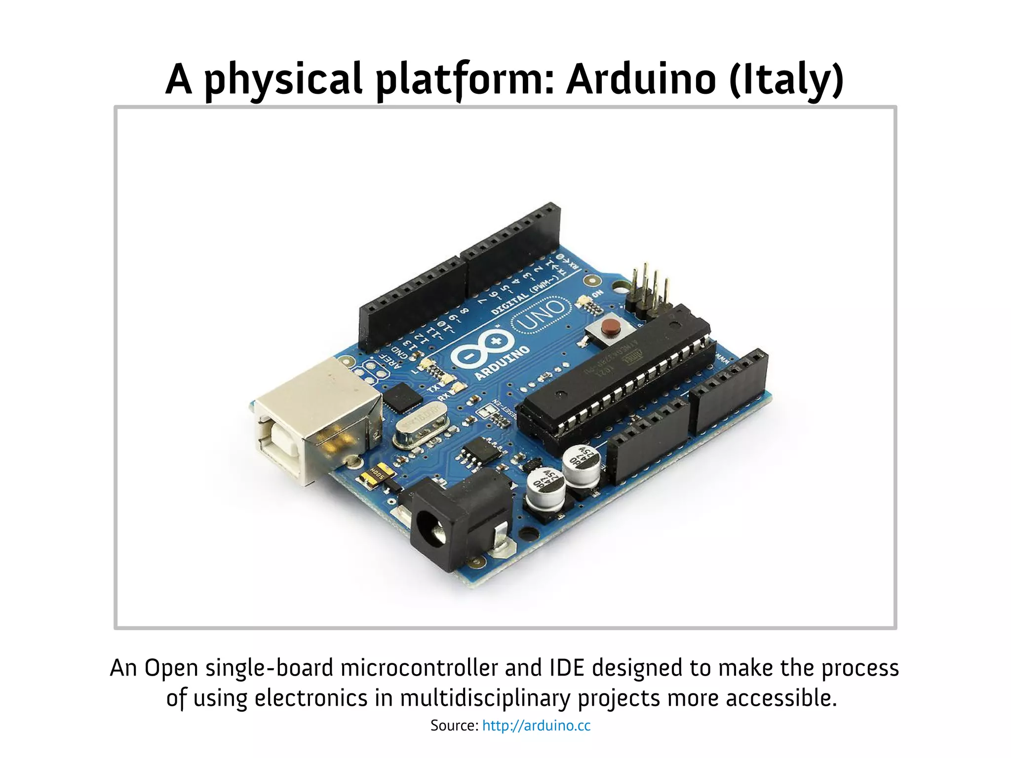 A physical platform: Arduino (Italy)
Source: http://arduino.cc
An Open single-board microcontroller and IDE designed to make the process
of using electronics in multidisciplinary projects more accessible.
 