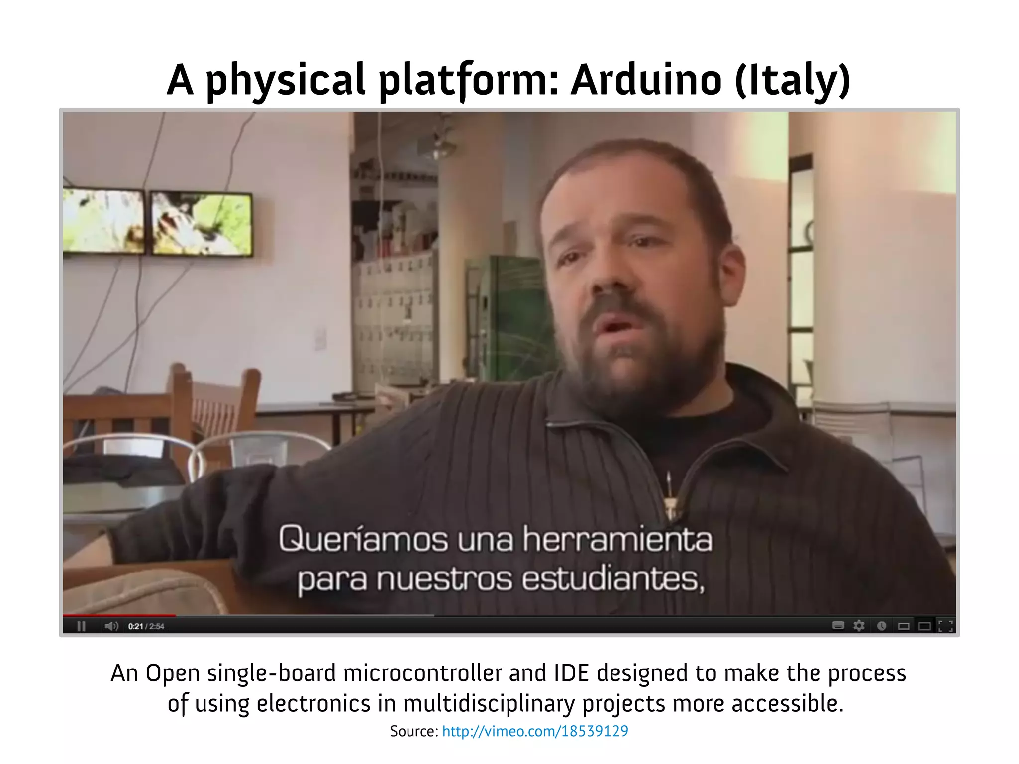 A physical platform: Arduino (Italy)
Source: http://vimeo.com/18539129
An Open single-board microcontroller and IDE designed to make the process
of using electronics in multidisciplinary projects more accessible.
 