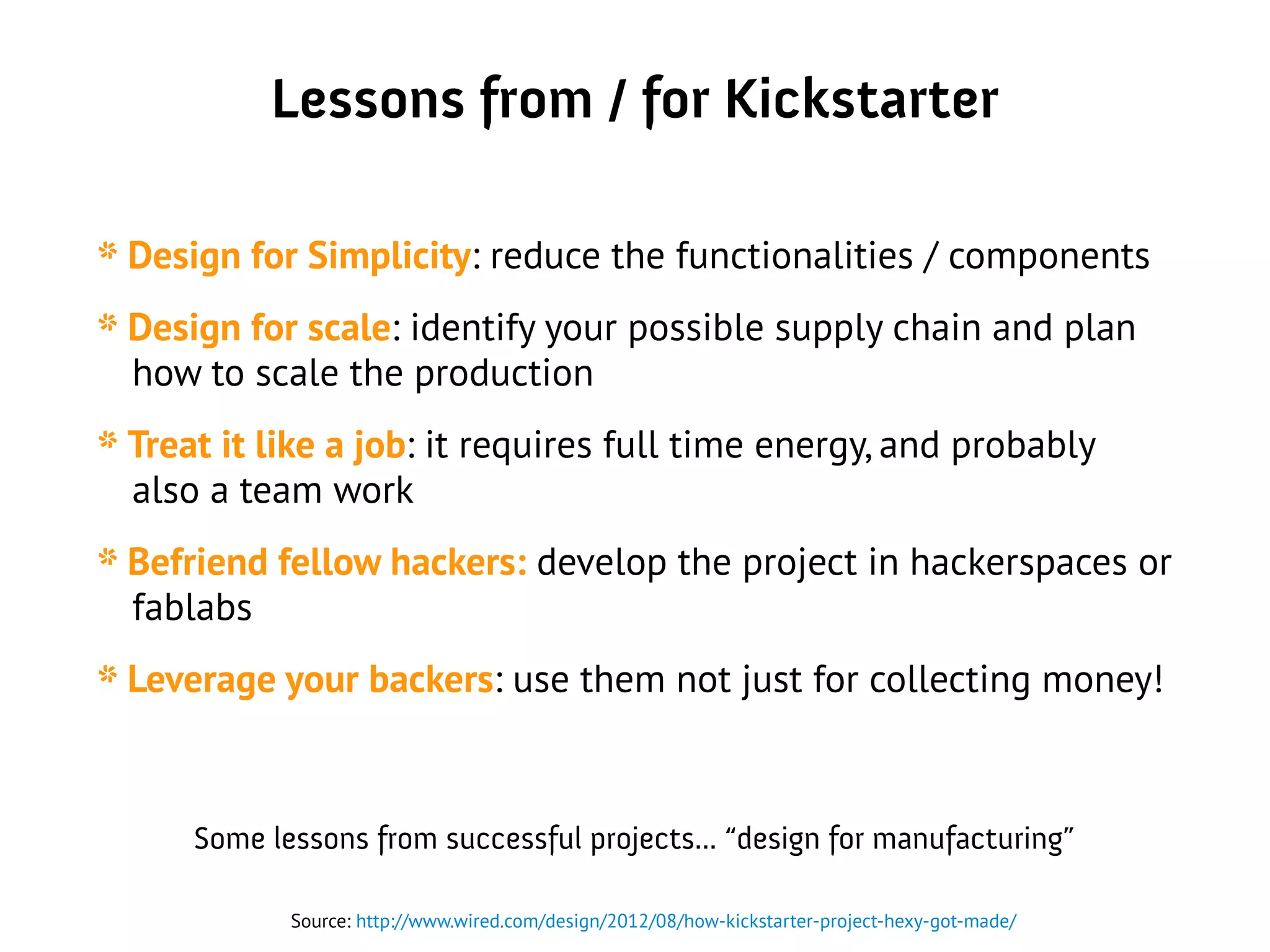 Lessons from / for Kickstarter
* Design for Simplicity: reduce the functionalities / components
* Design for scale: identify your possible supply chain and plan
how to scale the production
* Treat it like a job: it requires full time energy, and probably
also a team work
* Befriend fellow hackers: develop the project in hackerspaces or
fablabs
* Leverage your backers: use them not just for collecting money!
Source: http://www.wired.com/design/2012/08/how-kickstarter-project-hexy-got-made/
Some lessons from successful projects... “design for manufacturing”
 