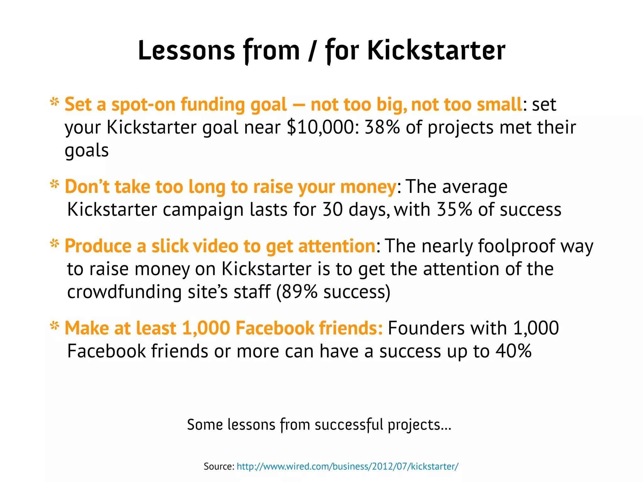 Lessons from / for Kickstarter
* Set a spot-on funding goal — not too big, not too small: set
your Kickstarter goal near $10,000: 38% of projects met their
goals
* Don’t take too long to raise your money: The average
Kickstarter campaign lasts for 30 days, with 35% of success
* Produce a slick video to get attention: The nearly foolproof way
to raise money on Kickstarter is to get the attention of the
crowdfunding site’s staff (89% success)
* Make at least 1,000 Facebook friends: Founders with 1,000
Facebook friends or more can have a success up to 40%
Source: http://www.wired.com/business/2012/07/kickstarter/
Some lessons from successful projects...
 