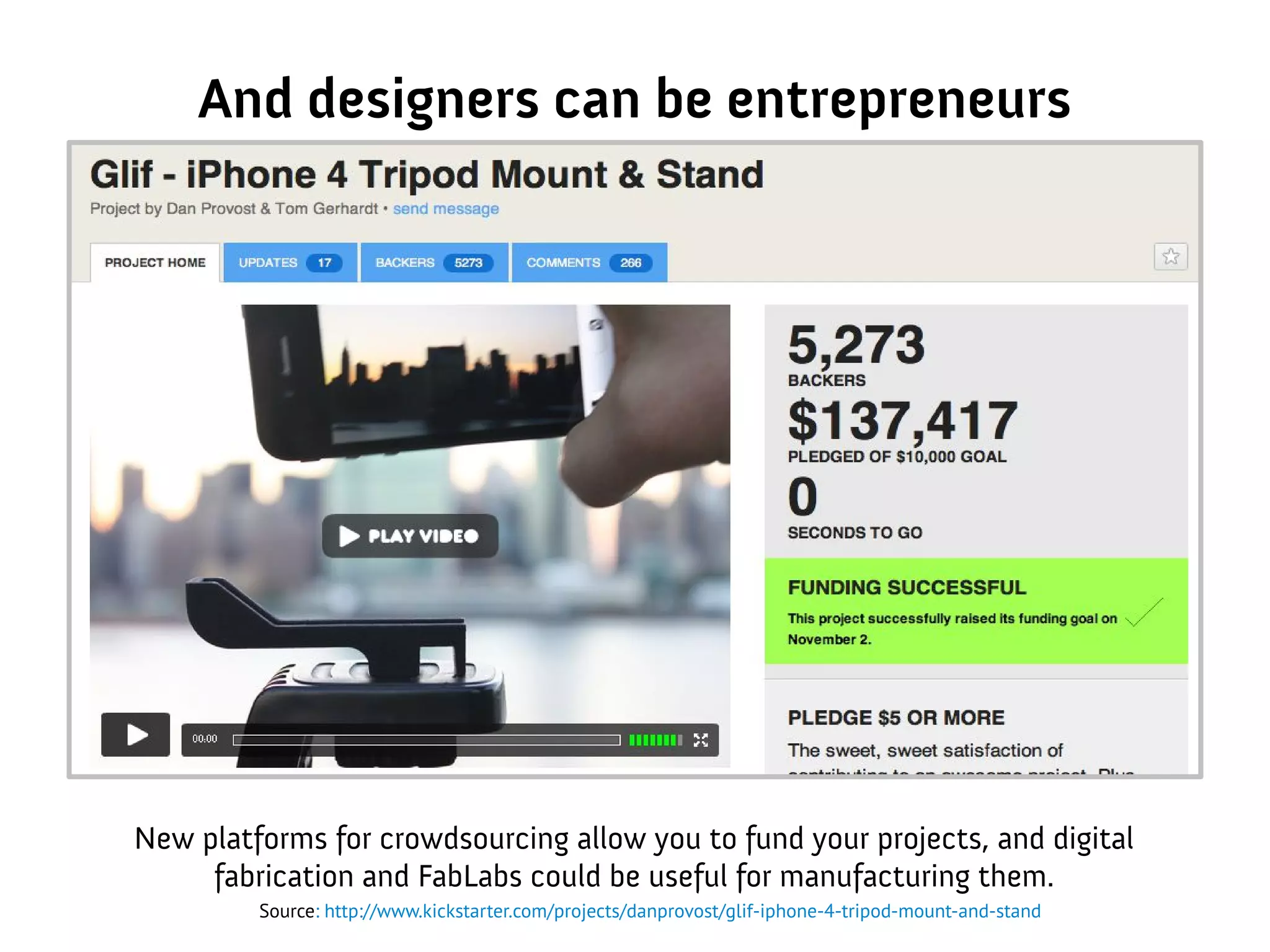 And designers can be entrepreneurs
New platforms for crowdsourcing allow you to fund your projects, and digital
fabrication and FabLabs could be useful for manufacturing them.
Source: http://www.kickstarter.com/projects/danprovost/glif-iphone-4-tripod-mount-and-stand
 
