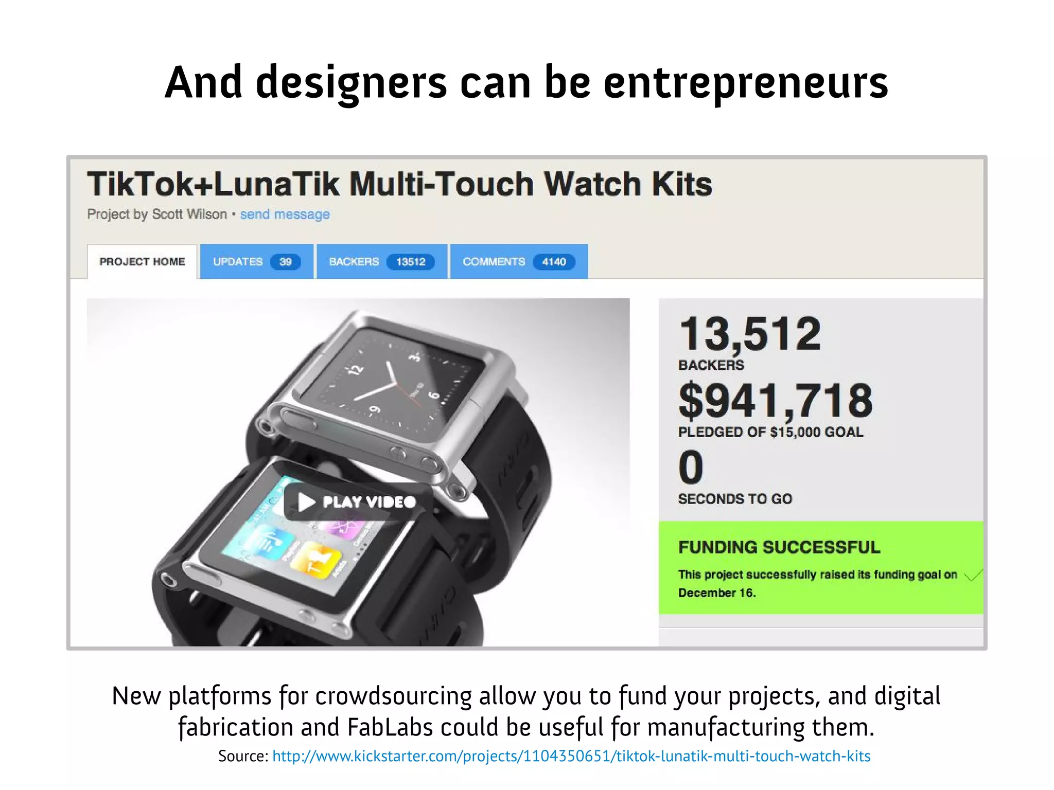 And designers can be entrepreneurs
New platforms for crowdsourcing allow you to fund your projects, and digital
fabrication and FabLabs could be useful for manufacturing them.
Source: http://www.kickstarter.com/projects/1104350651/tiktok-lunatik-multi-touch-watch-kits
 