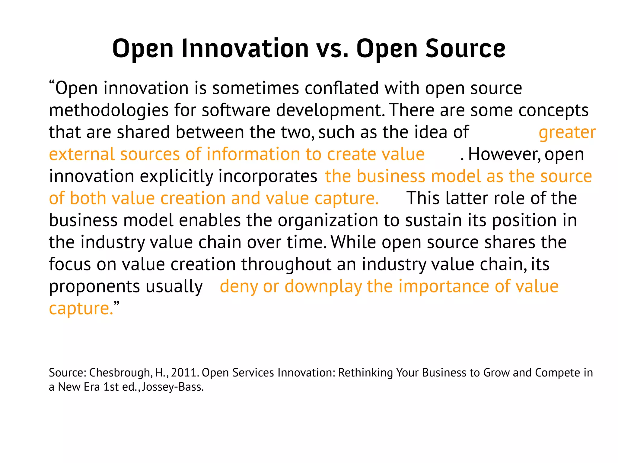 Open Innovation vs. Open Source
“Open innovation is sometimes conflated with open source
methodologies for software development. There are some concepts
that are shared between the two, such as the idea of greater
external sources of information to create value . However, open
innovation explicitly incorporates the business model as the source
of both value creation and value capture. This latter role of the
business model enables the organization to sustain its position in
the industry value chain over time. While open source shares the
focus on value creation throughout an industry value chain, its
proponents usually deny or downplay the importance of value
capture.”
Source: Chesbrough, H., 2011. Open Services Innovation: Rethinking Your Business to Grow and Compete in
a New Era 1st ed., Jossey-Bass.
 
