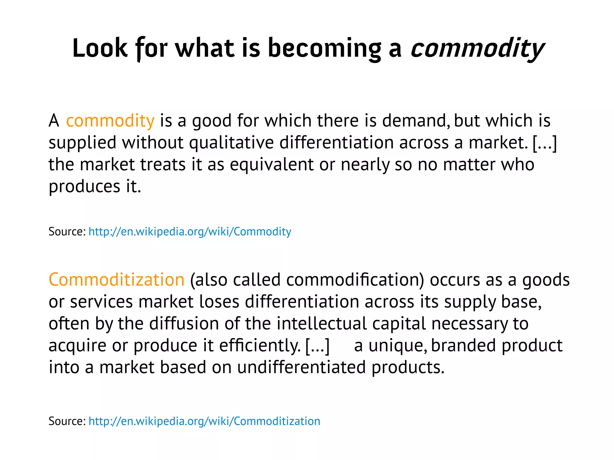 Look for what is becoming a commodity
A commodity is a good for which there is demand, but which is
supplied without qualitative differentiation across a market. [...]
the market treats it as equivalent or nearly so no matter who
produces it.
Source: http://en.wikipedia.org/wiki/Commodity
Commoditization (also called commodification) occurs as a goods
or services market loses differentiation across its supply base,
often by the diffusion of the intellectual capital necessary to
acquire or produce it efficiently. […] a unique, branded product
into a market based on undifferentiated products.
Source: http://en.wikipedia.org/wiki/Commoditization
 