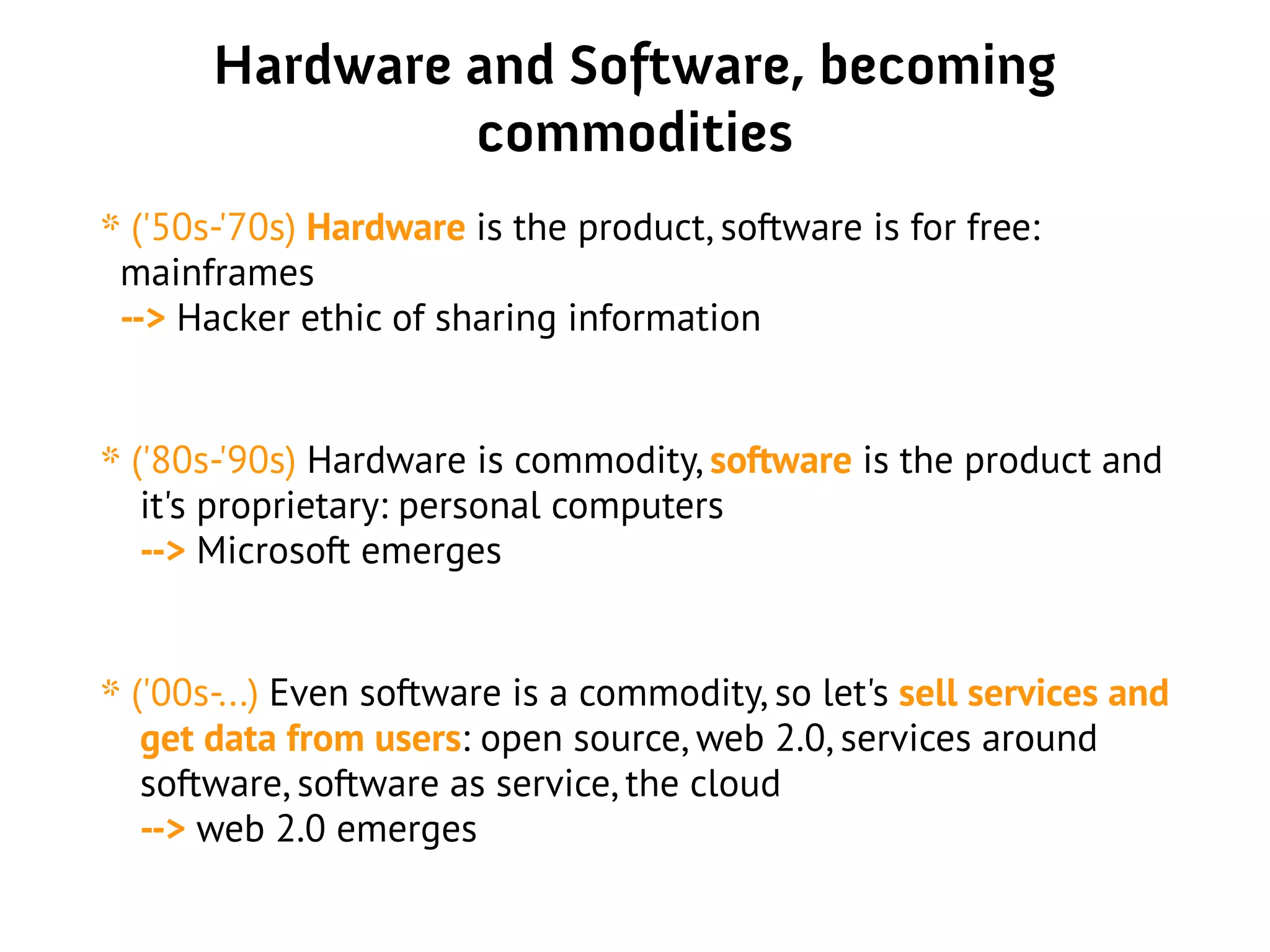Hardware and Software, becoming
commodities
* ('50s-'70s) Hardware is the product, software is for free:
mainframes
--> Hacker ethic of sharing information
* ('80s-'90s) Hardware is commodity, software is the product and
it's proprietary: personal computers
--> Microsoft emerges
* ('00s-...) Even software is a commodity, so let's sell services and
get data from users: open source, web 2.0, services around
software, software as service, the cloud
--> web 2.0 emerges
 