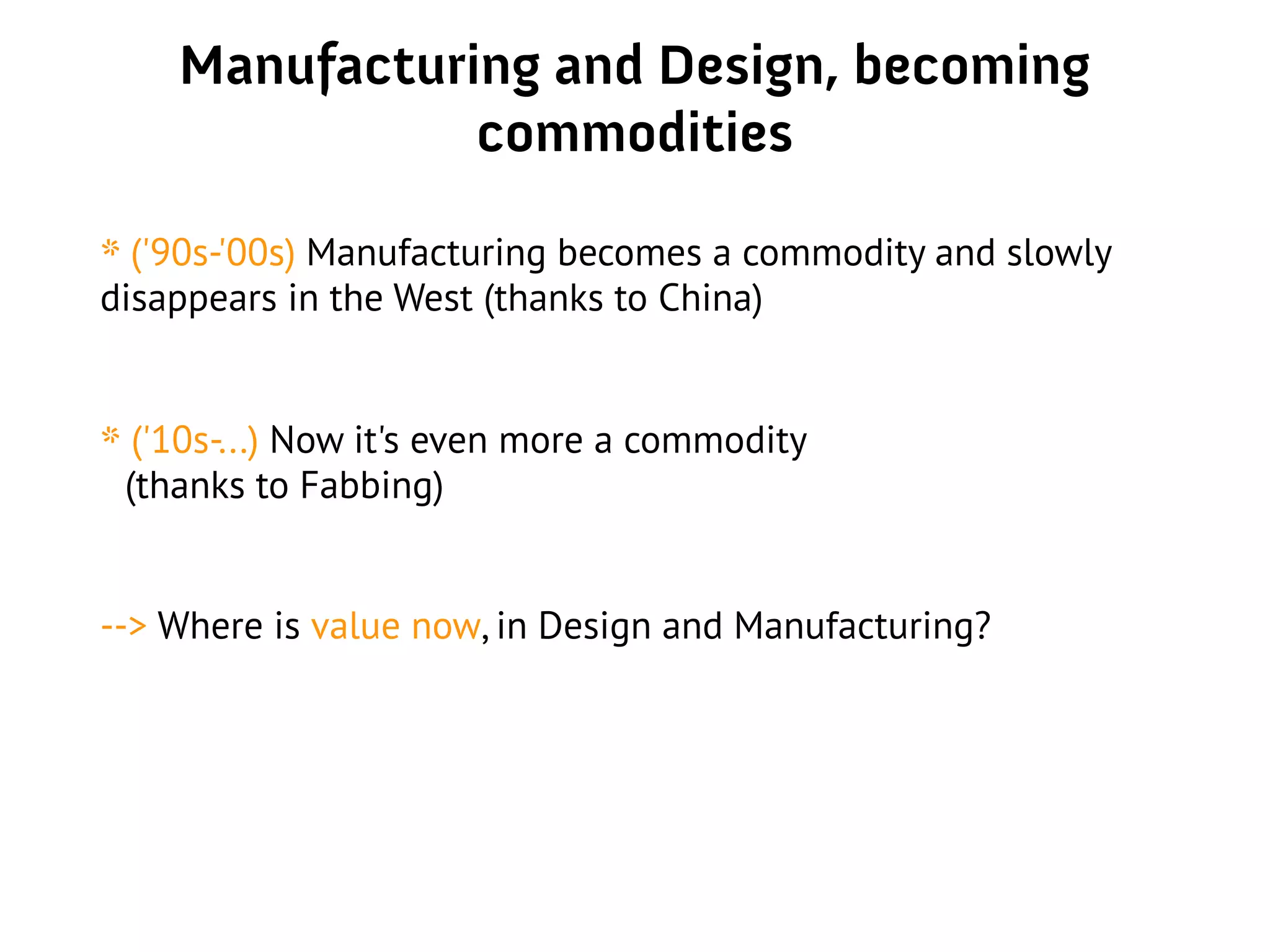 Manufacturing and Design, becoming
commodities
* ('90s-'00s) Manufacturing becomes a commodity and slowly
disappears in the West (thanks to China)
* ('10s-...) Now it's even more a commodity
(thanks to Fabbing)
--> Where is value now, in Design and Manufacturing?
 