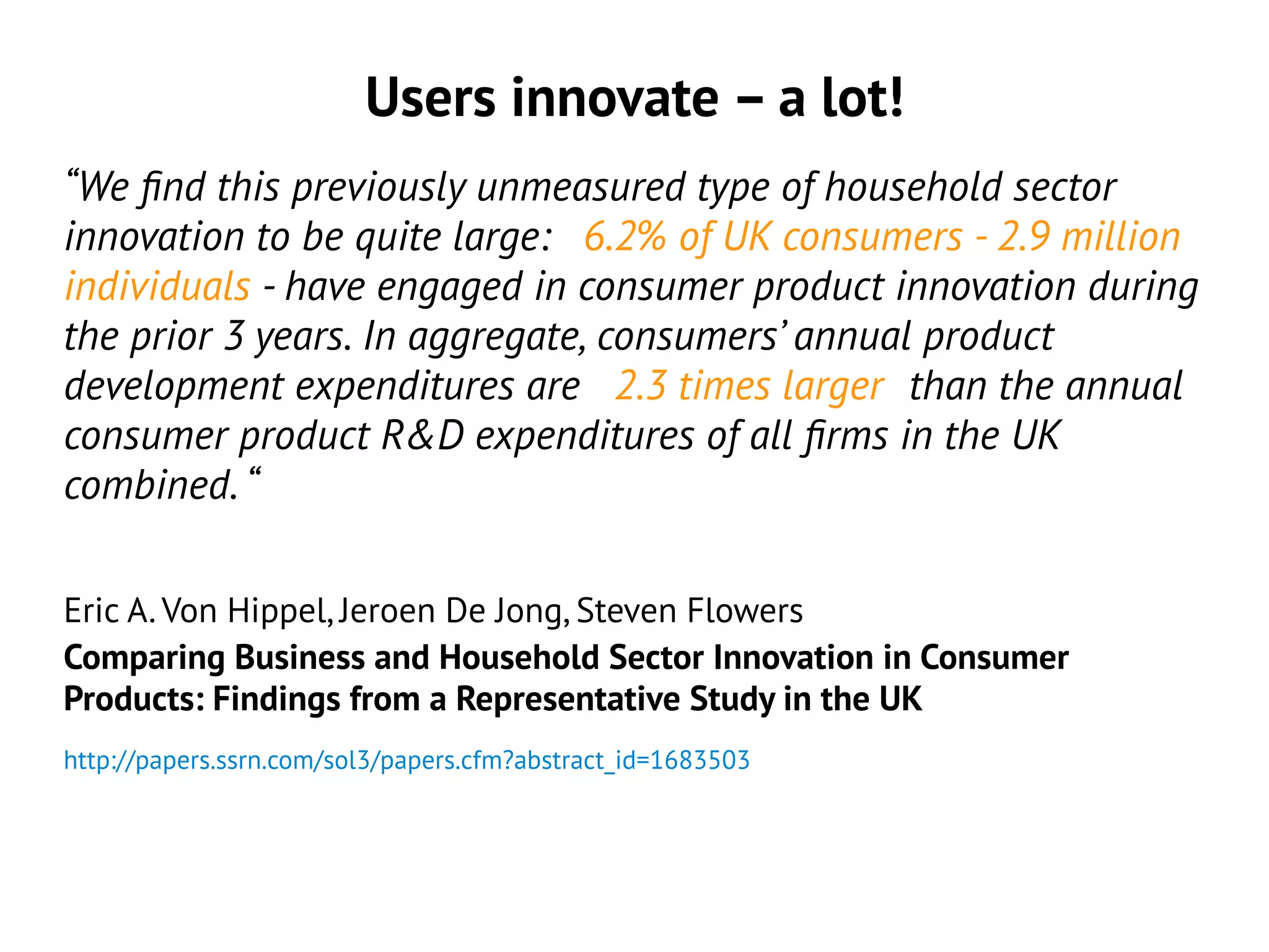 Users innovate – a lot!
“We find this previously unmeasured type of household sector
innovation to be quite large: 6.2% of UK consumers - 2.9 million
individuals - have engaged in consumer product innovation during
the prior 3 years. In aggregate, consumers’ annual product
development expenditures are 2.3 times larger than the annual
consumer product R&D expenditures of all firms in the UK
combined. “
Eric A. Von Hippel, Jeroen De Jong, Steven Flowers
Comparing Business and Household Sector Innovation in Consumer
Products: Findings from a Representative Study in the UK
http://papers.ssrn.com/sol3/papers.cfm?abstract_id=1683503
 