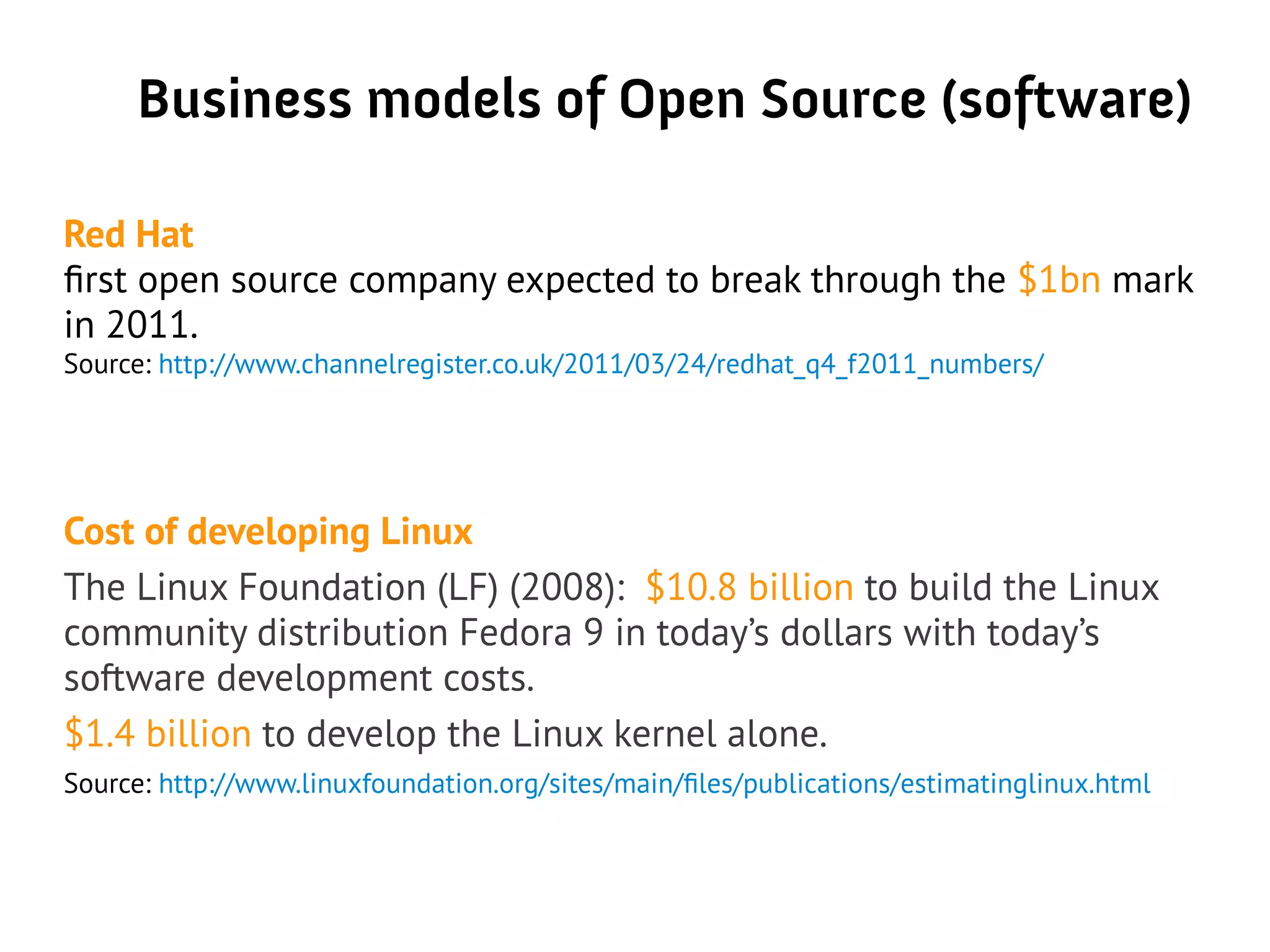 Business models of Open Source (software)
Red Hat
first open source company expected to break through the $1bn mark
in 2011.
Source: http://www.channelregister.co.uk/2011/03/24/redhat_q4_f2011_numbers/
Cost of developing Linux
The Linux Foundation (LF) (2008): $10.8 billion to build the Linux
community distribution Fedora 9 in today’s dollars with today’s
software development costs.
$1.4 billion to develop the Linux kernel alone.
Source: http://www.linuxfoundation.org/sites/main/files/publications/estimatinglinux.html
 