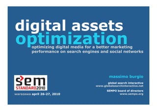 digital assets
optimization
         optimizing digital media for a better marketing
         performance on search engines and social networks




                                             massimo burgio
                                            global search interactive
                                     www.globalsearchinteractive.net
                                            SEMPO board of directors
warszawa april 26-27, 2010                         www.sempo.org
 