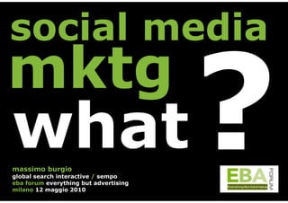 social media
mktg
what
massimo burgio
global search interactive / sempo
eba forum everything but advertising
milano 12 maggio 2010
                                       ?
 