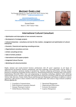 International Cultural Consultant
• Optimization and interception of new economic resources
• Development of strategic projects
• Cultural enterprises - consultancy services for the creation, management and optimization of cultural
enterprises
• Economic, financial and reporting consulting services
• Organizational consultancy services
• Artistic consulting services
• Sales of artistic products
• International and European projects
• Integrated Cultural Tourism
• Marketing and cultural promotion
Highly talented and results-oriented business professional with 29 years’ experience in all facets of
organizational development, business management, and team leadership. Successful leader with the ability to
effectively coordinate operations leading to productivity. Expertise enhancing performance utilizing strategic
planning in introducing sustainable business objectives. Demonstrated proficiency managing large scale projects,
implementing Microsoft Office Suite and programming in launching technology solutions while achieving
organizational success. Dynamic individual with professional experience recruiting 35,000 musicians throughout
Austria, Italy, Slovenia, Croatia, Serbia, Bosnia and Herzegovina, Montenegro and Albania in addition to success
organizing 1,300 concerts in these countries with every possible staff, from soloist to large orchestra symphony.
Proven expertise in:
MASSIMO GABELLONE
Via Giuseppe Mazzini 35, Capriva del Friuli 34070, Gorizia, Italy
+39 347 1074872 • info@massimogabellone.com
www.massimogabellone.com
www.linkedin.com/in/massimogabellone/
https://www.facebook.com/massimogabelloneconsulente/
Personal Details:
March 5, 1966 • Italian • Male !
• Consultative Communications
• Public Relations/Community Outreach
• Strategic Planning & Analysis
• Global Business Partnerships
• Operational Management
• Organizational Effectiveness
• Economic Development
• Logistics Management
…continued…
 