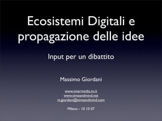 Ecosistemi Digitali e
propagazione delle idee
     Input per un dibattito

         Massimo Giordani
             www.intermedia.to.it
            www.timeandmind.net
        m.giordani@timeandmind.com

             Milano - 10 10 07
