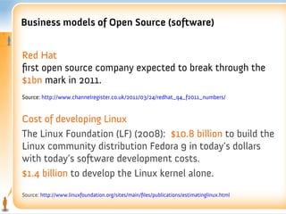 Business models of Open Source (software)


Red Hat
frst open source company expected to break through the
$1bn mark in 2011.
Source: http://www.channelregister.co.uk/2011/03/24/redhat_q4_f2011_numbers/


Cost of developing Linux
The Linux Foundation (LF) (2008): $10.8 billion to build the
Linux community distribution Fedora 9 in today’s dollars
with today’s software development costs.
$1.4 billion to develop the Linux kernel alone.
Source: http://www.linuxfoundation.org/sites/main/fles/publications/estimatinglinux.html
 
