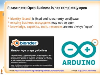 Please note: Open Business is not completely open

* identity (brand) is fxed and is warranty certifcate
* existing business ecosystems may not be open
* knowledge, expertise, tools, resources are not always “open”




Source: http://www.blender.org/blenderorg/blender-foundation/logo/   Source: http://www.arduino.cc
 