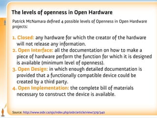 The levels of openness in Open Hardware
Patrick McNamara defned 4 possible levels of Openness in Open Hardware
projects:

1. Closed: any hardware for which the creator of the hardware
  will not release any information.
2. Open Interface: all the documentation on how to make a
  piece of hardware perform the function for which it is designed
  is available (minimum level of openness).
3. Open Design: in which enough detailed documentation is
  provided that a functionally compatible device could be
  created by a third party.
4. Open Implementation: the complete bill of materials
  necessary to construct the device is available.


Source: http://www.osbr.ca/ojs/index.php/osbr/article/view/379/340
 