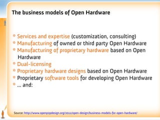 The business models of Open Hardware



* Services and expertise (customization, consulting)
* Manufacturing of owned or third party Open Hardware
* Manufacturing of proprietary hardware based on Open
  Hardware
* Dual-licensing
* Proprietary hardware designs based on Open Hardware
* Proprietary software tools for developing Open Hardware
* ... and:



Source: http://www.openp2pdesign.org/2011/open-design/business-models-for-open-hardware/
 