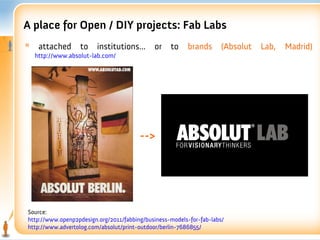 A place for Open / DIY projects: Fab Labs
*    attached      to    institutions...     or    to    brands       (Absolut   Lab,   Madrid)
    http://www.absolut-lab.com/




                                        -->




Source:
http://www.openp2pdesign.org/2011/fabbing/business-models-for-fab-labs/
http://www.advertolog.com/absolut/print-outdoor/berlin-7686855/
 