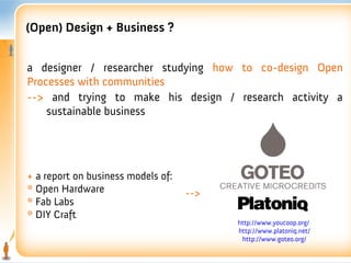 (Open) Design + Business ?


a designer / researcher studying how to co-design Open
Processes with communities
--> and trying to make his design / research activity a
    sustainable business




+ a report on business models of:
* Open Hardware                     -->
* Fab Labs
* DIY Craft
                                          http://www.youcoop.org/
                                          http://www.platoniq.net/
                                           http://www.goteo.org/
 