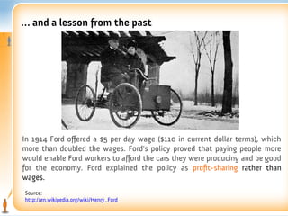 … and a lesson from the past




In 1914 Ford offered a $5 per day wage ($110 in current dollar terms), which
more than doubled the wages. Ford's policy proved that paying people more
would enable Ford workers to afford the cars they were producing and be good
for the economy. Ford explained the policy as proft-sharing rather than
wages.
Source:
http://en.wikipedia.org/wiki/Henry_Ford
 