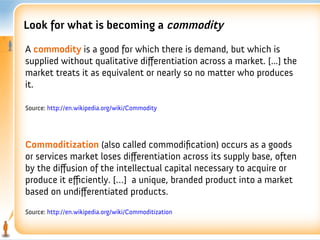 Look for what is becoming a commodity

A commodity is a good for which there is demand, but which is
supplied without qualitative differentiation across a market. [...] the
market treats it as equivalent or nearly so no matter who produces
it.

Source: http://en.wikipedia.org/wiki/Commodity




Commoditization (also called commodifcation) occurs as a goods
or services market loses differentiation across its supply base, often
by the diffusion of the intellectual capital necessary to acquire or
produce it efficiently. […] a unique, branded product into a market
based on undifferentiated products.
Source: http://en.wikipedia.org/wiki/Commoditization
 