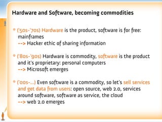 Hardware and Software, becoming commodities

* ('50s-'70s) Hardware is the product, software is for free:
   mainframes
   --> Hacker ethic of sharing information

* ('80s-'90s) Hardware is commodity, software is the product
   and it's proprietary: personal computers
   --> Microsoft emerges

* ('00s-...) Even software is a commodity, so let's sell services
   and get data from users: open source, web 2.0, services
   around software, software as service, the cloud
   --> web 2.0 emerges
 