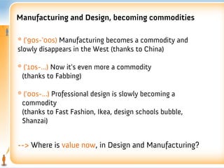 Manufacturing and Design, becoming commodities

* ('90s-'00s) Manufacturing becomes a commodity and
slowly disappears in the West (thanks to China)

* ('10s-...) Now it's even more a commodity
 (thanks to Fabbing)

* ('00s-...) Professional design is slowly becoming a
 commodity
 (thanks to Fast Fashion, Ikea, design schools bubble,
 Shanzai)


--> Where is value now, in Design and Manufacturing?
 