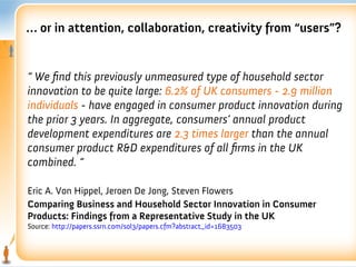 … or in attention, collaboration, creativity from “users”?


“ We fnd this previously unmeasured type of household sector
innovation to be quite large: 6.2% of UK consumers - 2.9 million
individuals - have engaged in consumer product innovation during
the prior 3 years. In aggregate, consumers’ annual product
development expenditures are 2.3 times larger than the annual
consumer product R&D expenditures of all frms in the UK
combined. “

Eric A. Von Hippel, Jeroen De Jong, Steven Flowers
Comparing Business and Household Sector Innovation in Consumer
Products: Findings from a Representative Study in the UK
Source: http://papers.ssrn.com/sol3/papers.cfm?abstract_id=1683503
 