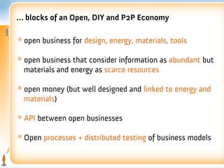 … blocks of an Open, DIY and P2P Economy

* open business for design, energy, materials, tools

* open business that consider information as abundant but
  materials and energy as scarce resources

* open money (but well designed and linked to energy and
  materials)

* API between open businesses

* Open processes + distributed testing of business models
 