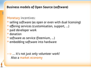 Business models of Open Source (software)


Monetary incentives:
* selling software (as open or even with dual licensing)
* offering services (customisation, support, ...)
* paid developer work
* donation
* software as service (freemium, ...)
* embedding software into hardware


--> … it's not just only volunteer work!
   Also a market economy
 