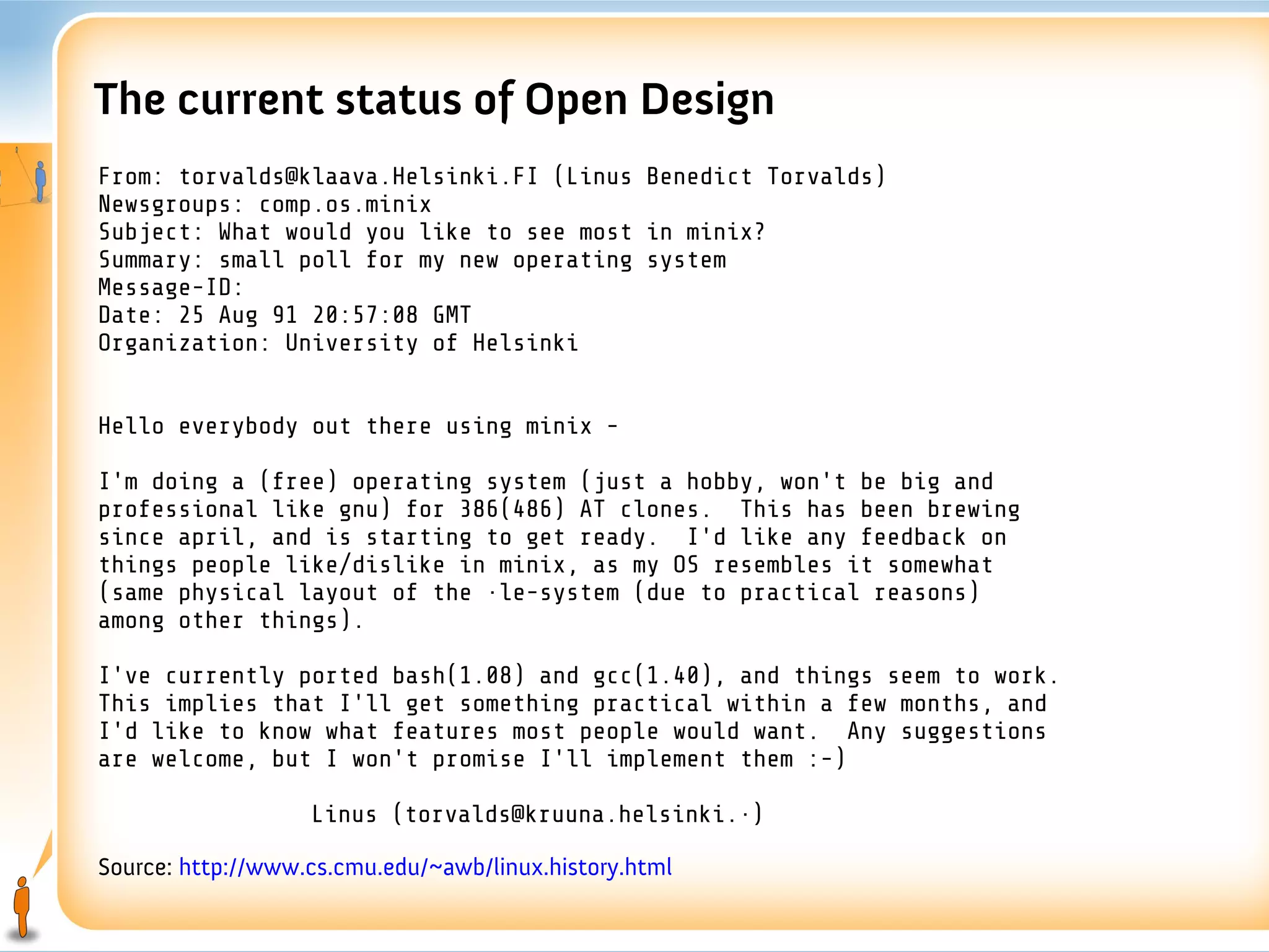 The current status of Open Design
From: torvalds@klaava.Helsinki.FI (Linus Benedict Torvalds)
Newsgroups: comp.os.minix
Subject: What would you like to see most in minix?
Summary: small poll for my new operating system
Message-ID:
Date: 25 Aug 91 20:57:08 GMT
Organization: University of Helsinki


Hello everybody out there using minix -

I'm doing a (free) operating system (just a hobby, won't be big and
professional like gnu) for 386(486) AT clones. This has been brewing
since april, and is starting to get ready. I'd like any feedback on
things people like/dislike in minix, as my OS resembles it somewhat
(same physical layout of the file-system (due to practical reasons)
among other things).

I've currently ported bash(1.08) and gcc(1.40), and things seem to work.
This implies that I'll get something practical within a few months, and
I'd like to know what features most people would want. Any suggestions
are welcome, but I won't promise I'll implement them :-)

                   Linus (torvalds@kruuna.helsinki.fi)

Source: http://www.cs.cmu.edu/~awb/linux.history.html
 