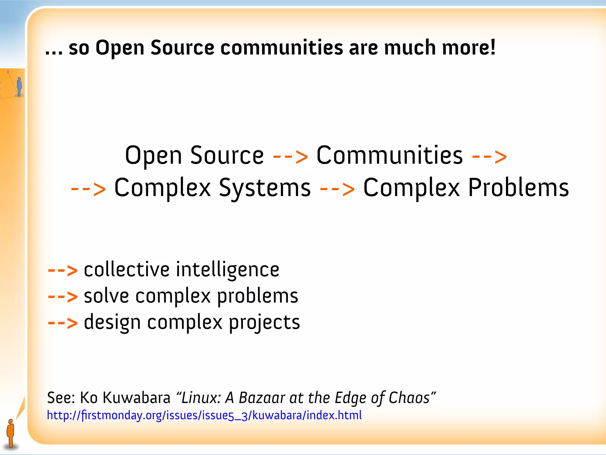 … so Open Source communities are much more!



         Open Source --> Communities -->
    --> Complex Systems --> Complex Problems

--> collective intelligence
--> solve complex problems
--> design complex projects


See: Ko Kuwabara “Linux: A Bazaar at the Edge of Chaos”
http://firstmonday.org/issues/issue5_3/kuwabara/index.html
 