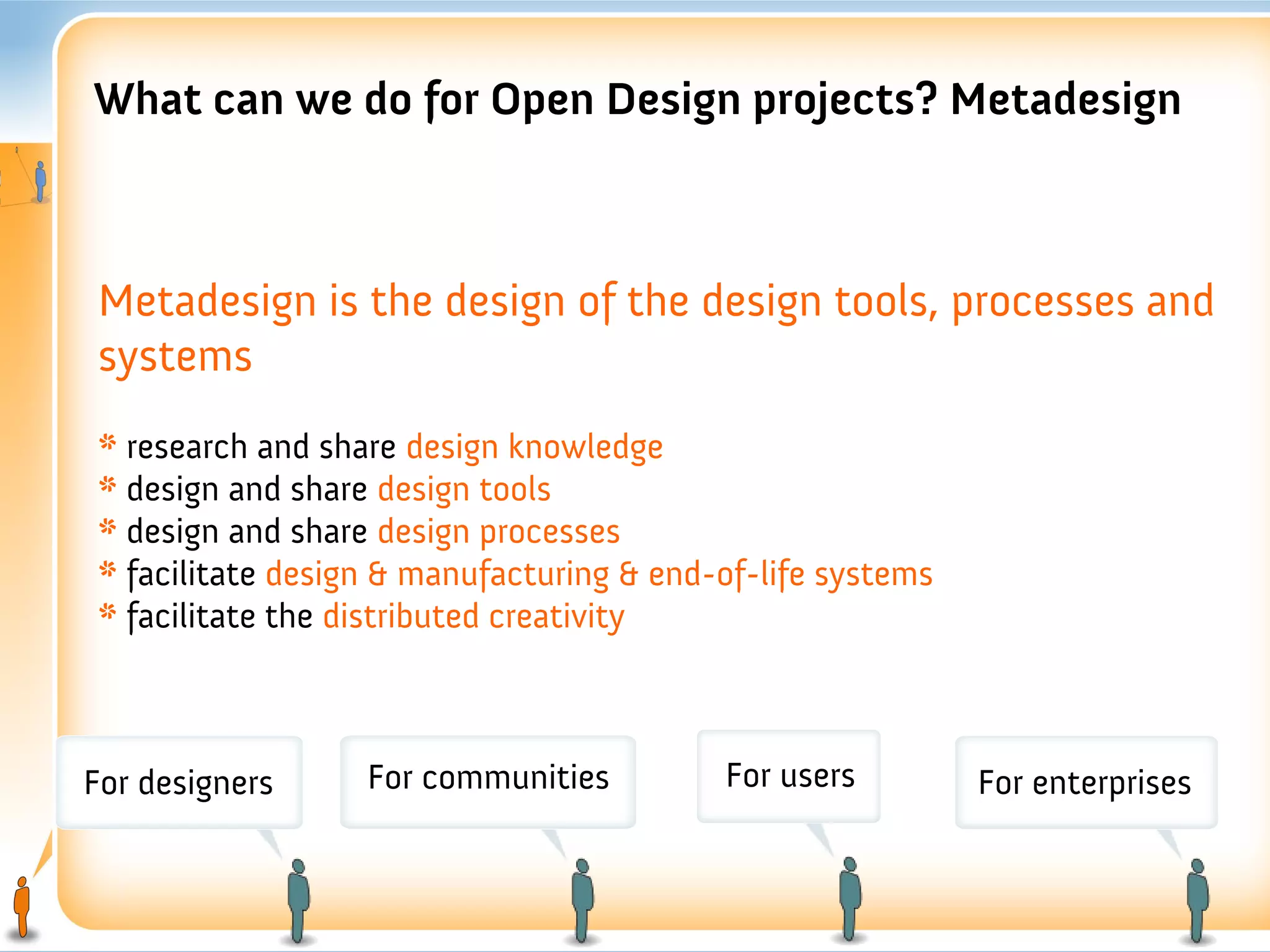 What can we do for Open Design projects? Metadesign



 Metadesign is the design of the design tools, processes and
 systems
 * research and share design knowledge
 * design and share design tools
 * design and share design processes
 * facilitate design & manufacturing & end-of-life systems
 * facilitate the distributed creativity



For designers      For communities         For users         For enterprises
 