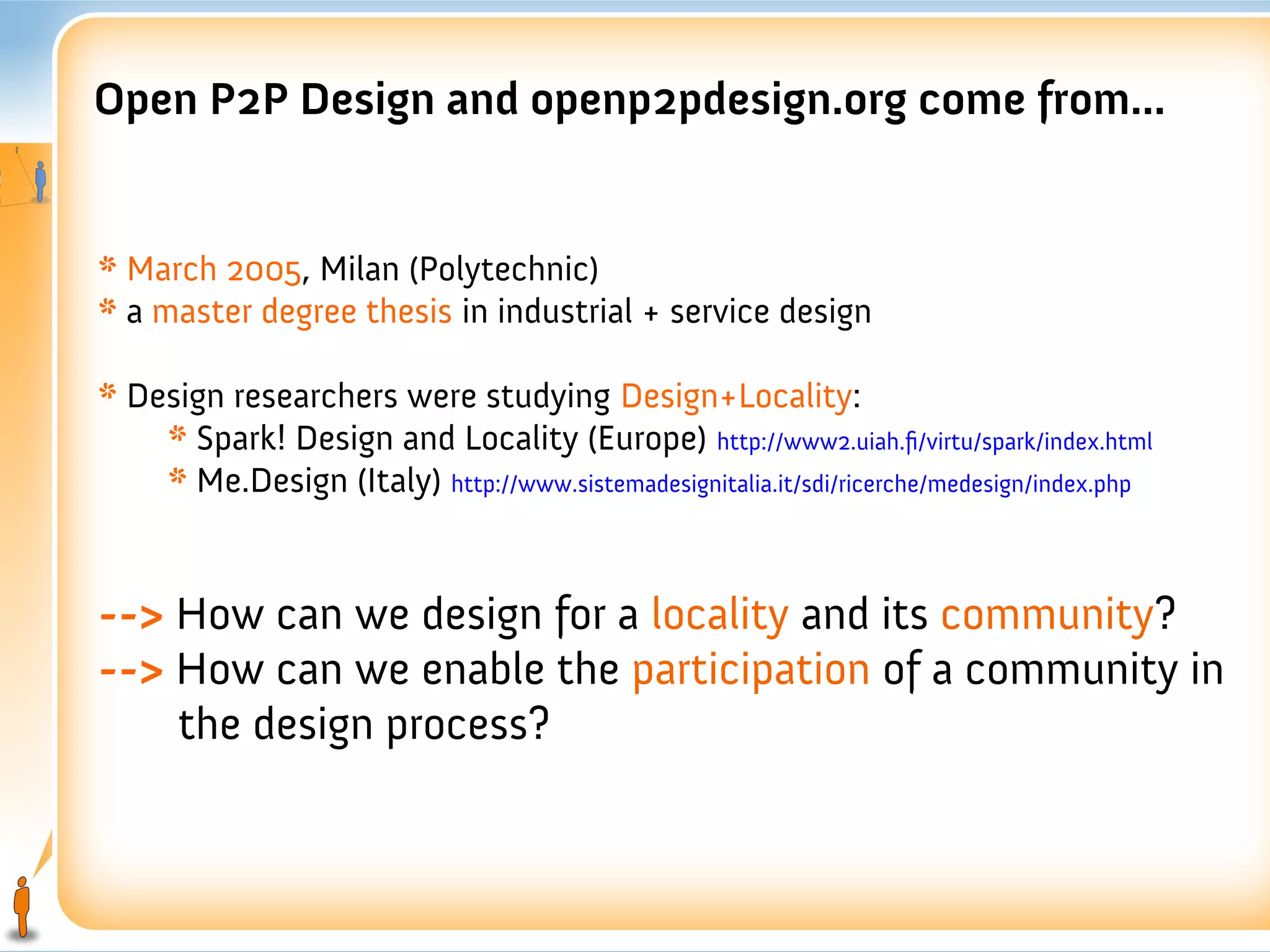Open P2P Design and openp2pdesign.org come from...


* March 2005, Milan (Polytechnic)
* a master degree thesis in industrial + service design

* Design researchers were studying Design+Locality:
    * Spark! Design and Locality (Europe) http://www2.uiah.fi/virtu/spark/index.html
    * Me.Design (Italy) http://www.sistemadesignitalia.it/sdi/ricerche/medesign/index.php


--> How can we design for a locality and its community?
--> How can we enable the participation of a community in
    the design process?
 