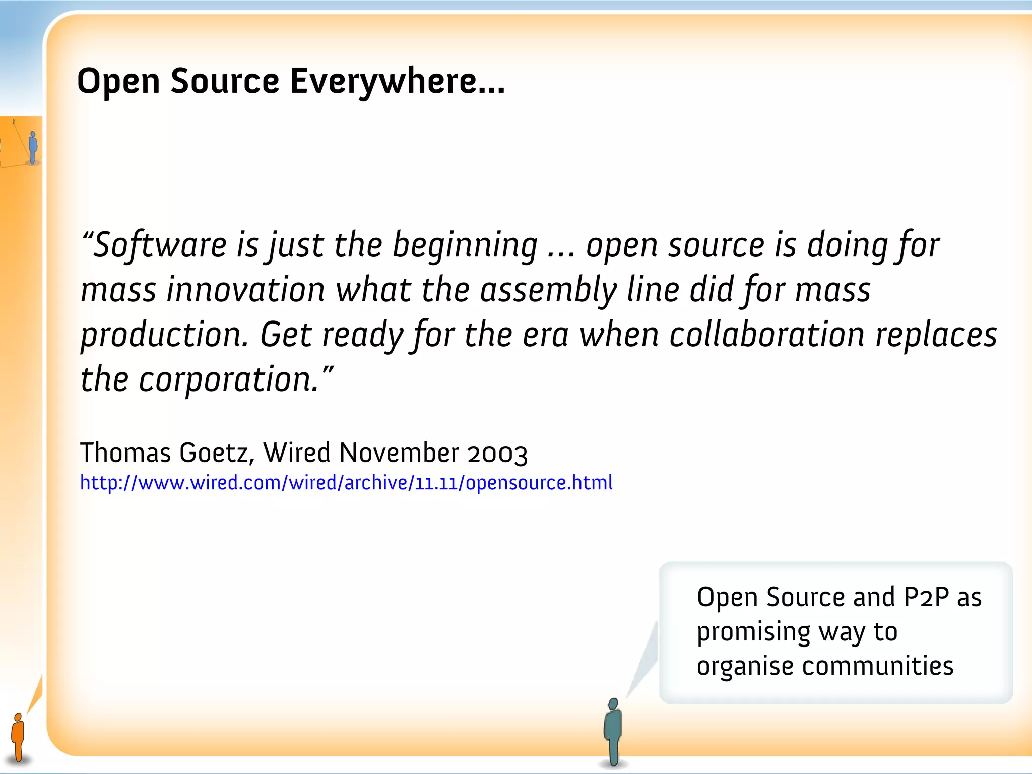 Open Source Everywhere...



“Software is just the beginning … open source is doing for
mass innovation what the assembly line did for mass
production. Get ready for the era when collaboration replaces
the corporation.”
Thomas Goetz, Wired November 2003
http://www.wired.com/wired/archive/11.11/opensource.html




                                                           Open Source and P2P as
                                                           promising way to
                                                           organise communities
 