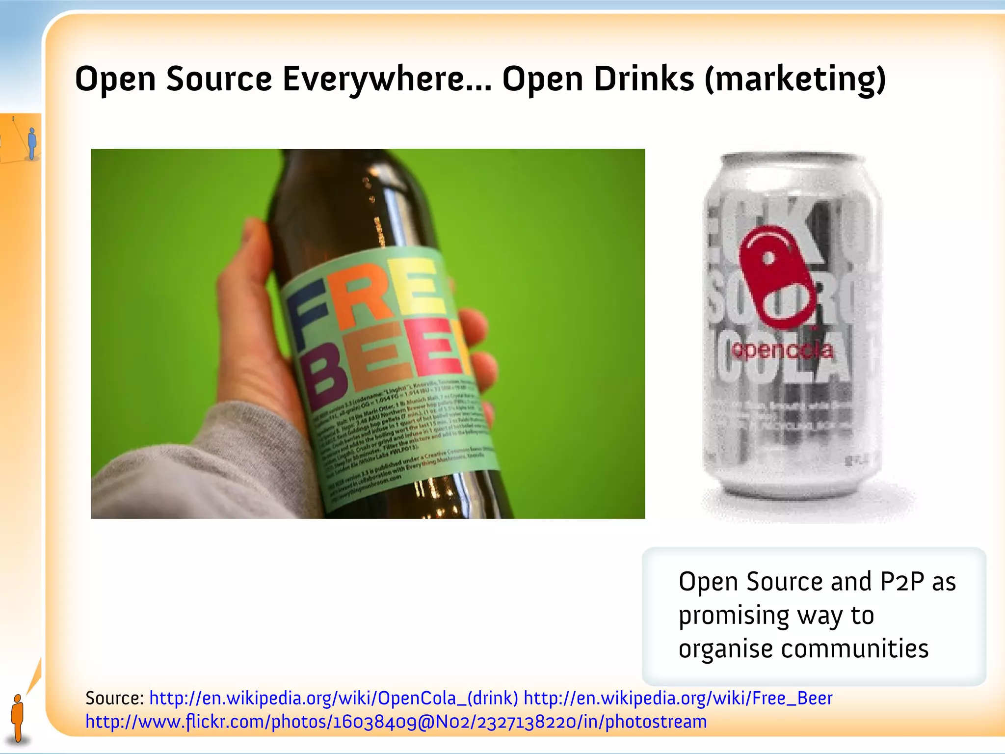 Open Source Everywhere... Open Drinks (marketing)




                                                                        Open Source and P2P as
                                                                        promising way to
                                                                        organise communities
Source: http://en.wikipedia.org/wiki/OpenCola_(drink) http://en.wikipedia.org/wiki/Free_Beer
http://www.flickr.com/photos/16038409@N02/2327138220/in/photostream
 