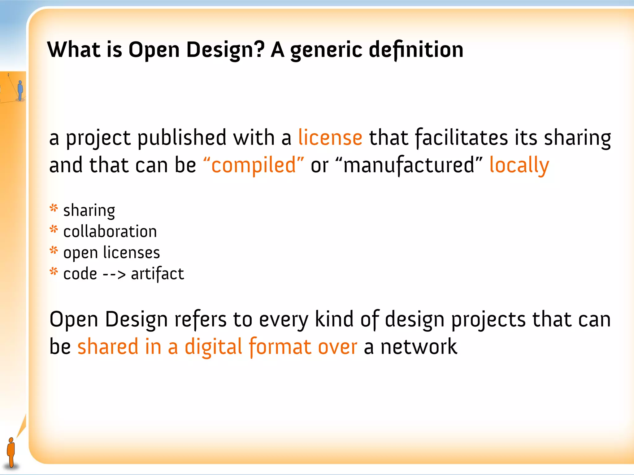 What is Open Design? A generic definition


a project published with a license that facilitates its sharing
and that can be “compiled” or “manufactured” locally
* sharing
* collaboration
* open licenses
* code --> artifact

Open Design refers to every kind of design projects that can
be shared in a digital format over a network
 
