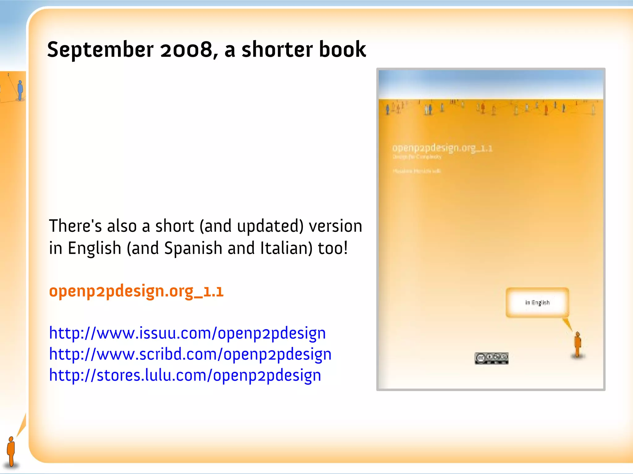 September 2008, a shorter book




There's also a short (and updated) version
in English (and Spanish and Italian) too!

openp2pdesign.org_1.1

http://www.issuu.com/openp2pdesign
http://www.scribd.com/openp2pdesign
http://stores.lulu.com/openp2pdesign
 