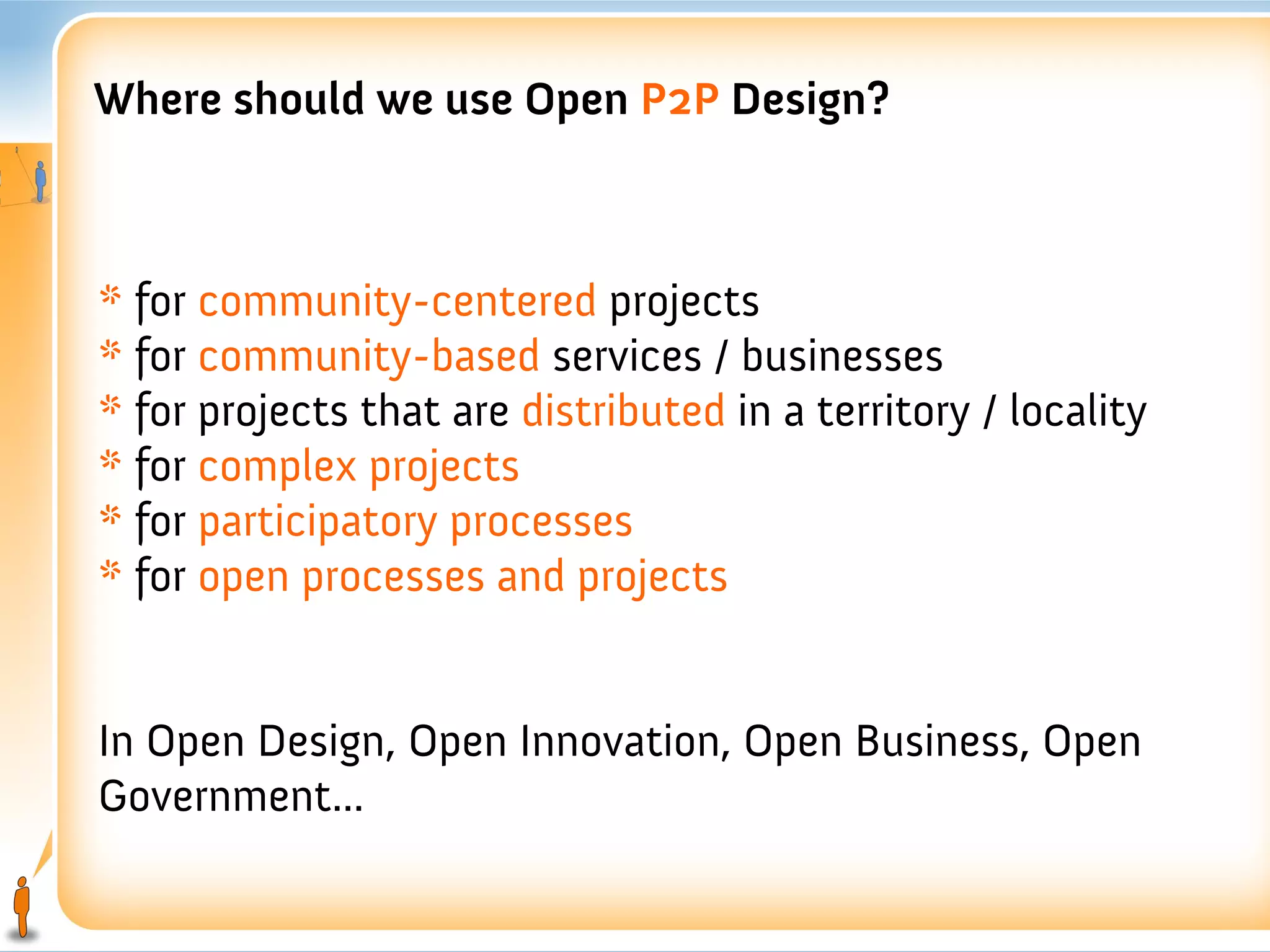 Where should we use Open P2P Design?



* for community-centered projects
* for community-based services / businesses
* for projects that are distributed in a territory / locality
* for complex projects
* for participatory processes
* for open processes and projects


In Open Design, Open Innovation, Open Business, Open
Government...
 