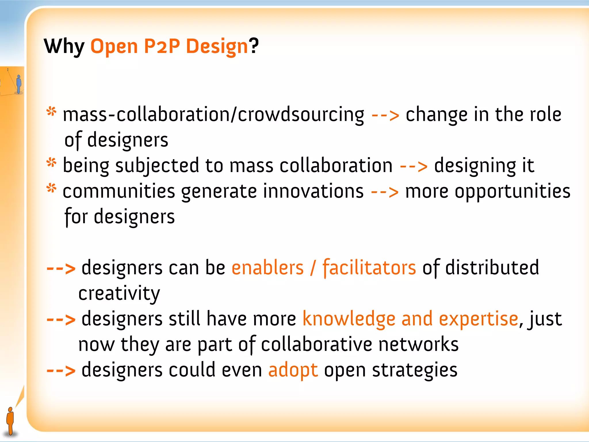 Why Open P2P Design?


* mass-collaboration/crowdsourcing --> change in the role
  of designers
* being subjected to mass collaboration --> designing it
* communities generate innovations --> more opportunities
  for designers

--> designers can be enablers / facilitators of distributed
   creativity
--> designers still have more knowledge and expertise, just
   now they are part of collaborative networks
--> designers could even adopt open strategies
 