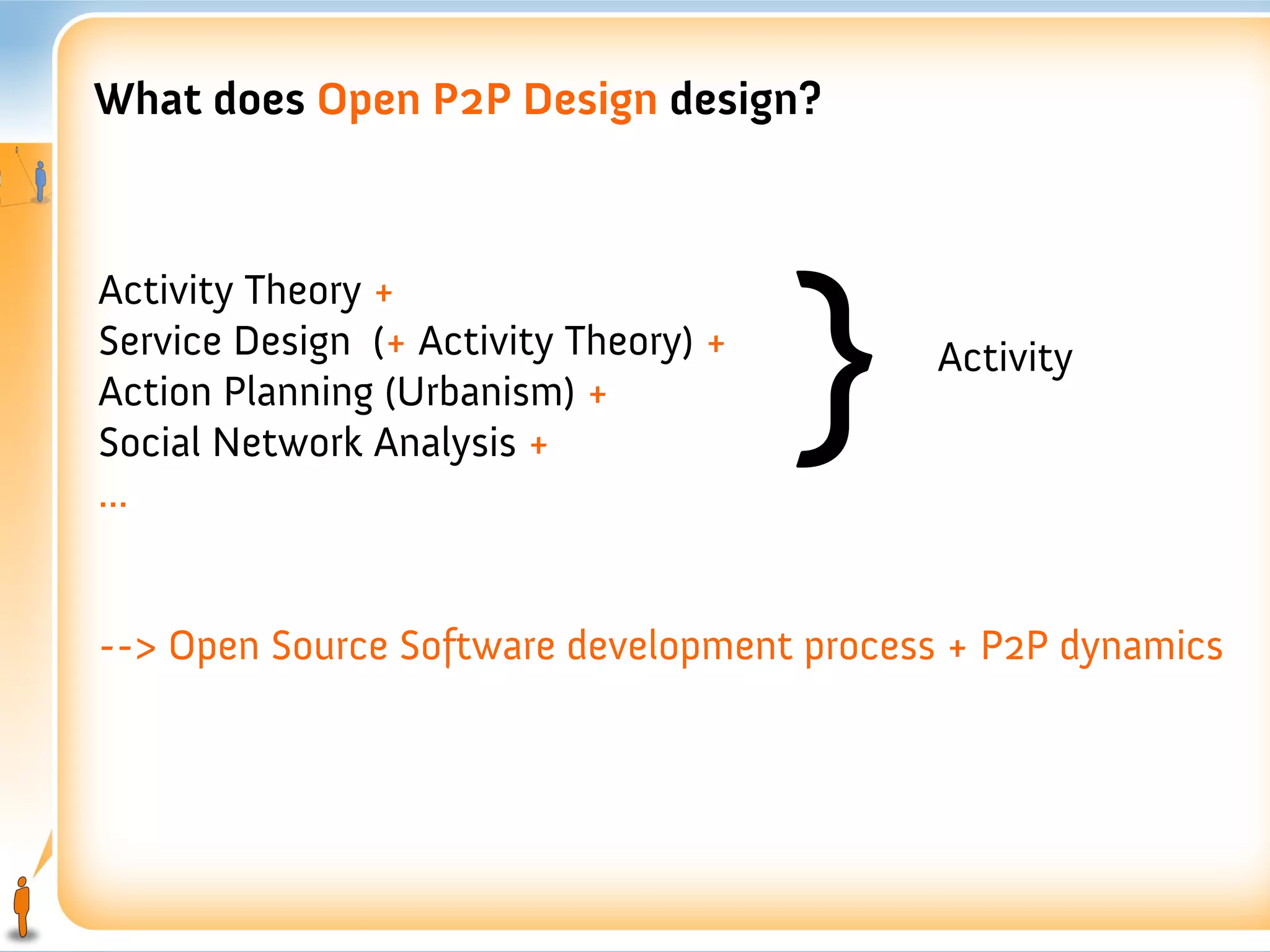 What does Open P2P Design design?




                                       }
Activity Theory +
Service Design (+ Activity Theory) +        Activity
Action Planning (Urbanism) +
Social Network Analysis +
...


--> Open Source Software development process + P2P dynamics
 