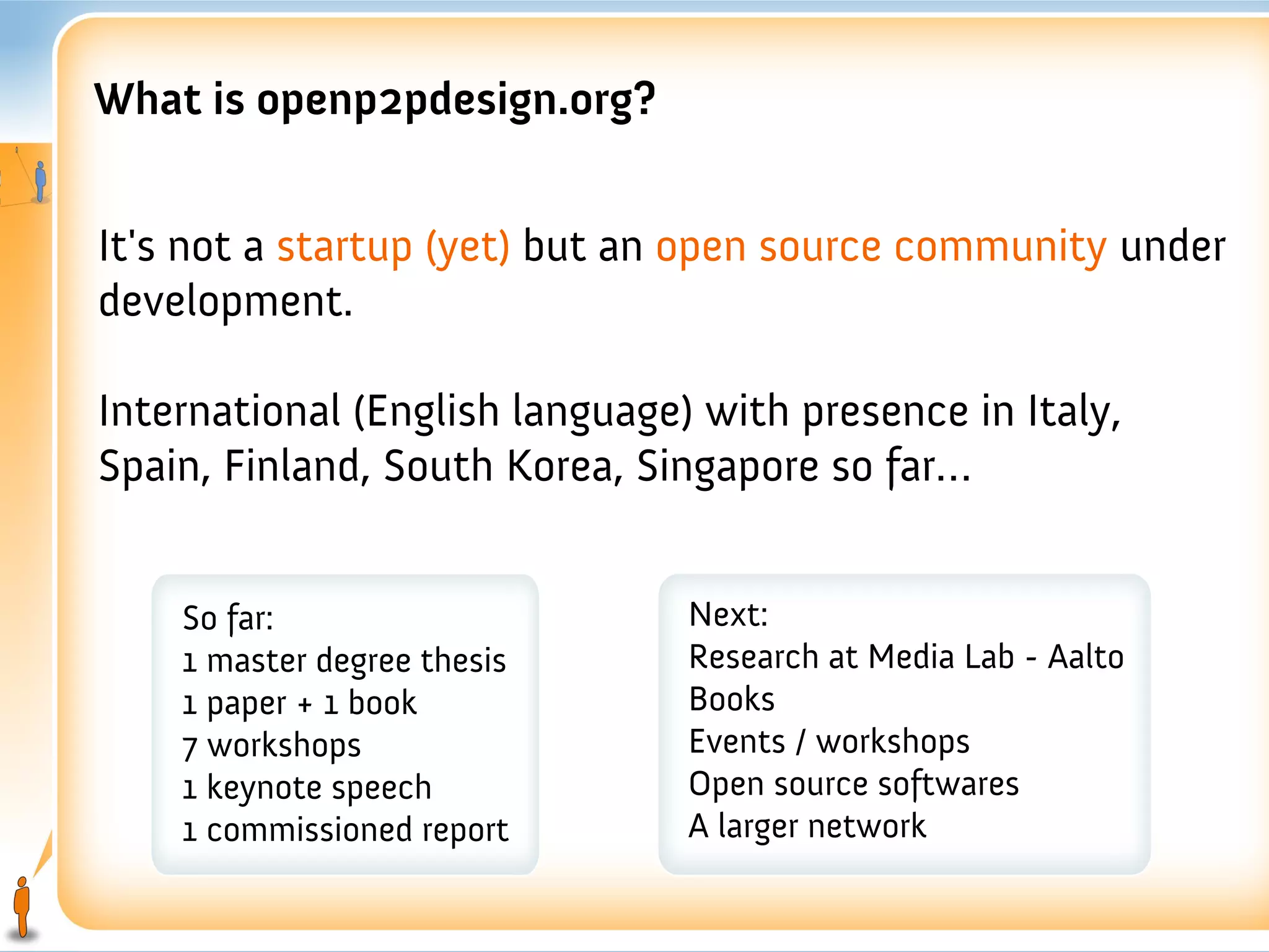 What is openp2pdesign.org?


It's not a startup (yet) but an open source community under
development.

International (English language) with presence in Italy,
Spain, Finland, South Korea, Singapore so far…


    So far:                     Next:
    1 master degree thesis      Research at Media Lab - Aalto
    1 paper + 1 book            Books
    7 workshops                 Events / workshops
    1 keynote speech            Open source softwares
    1 commissioned report       A larger network
 