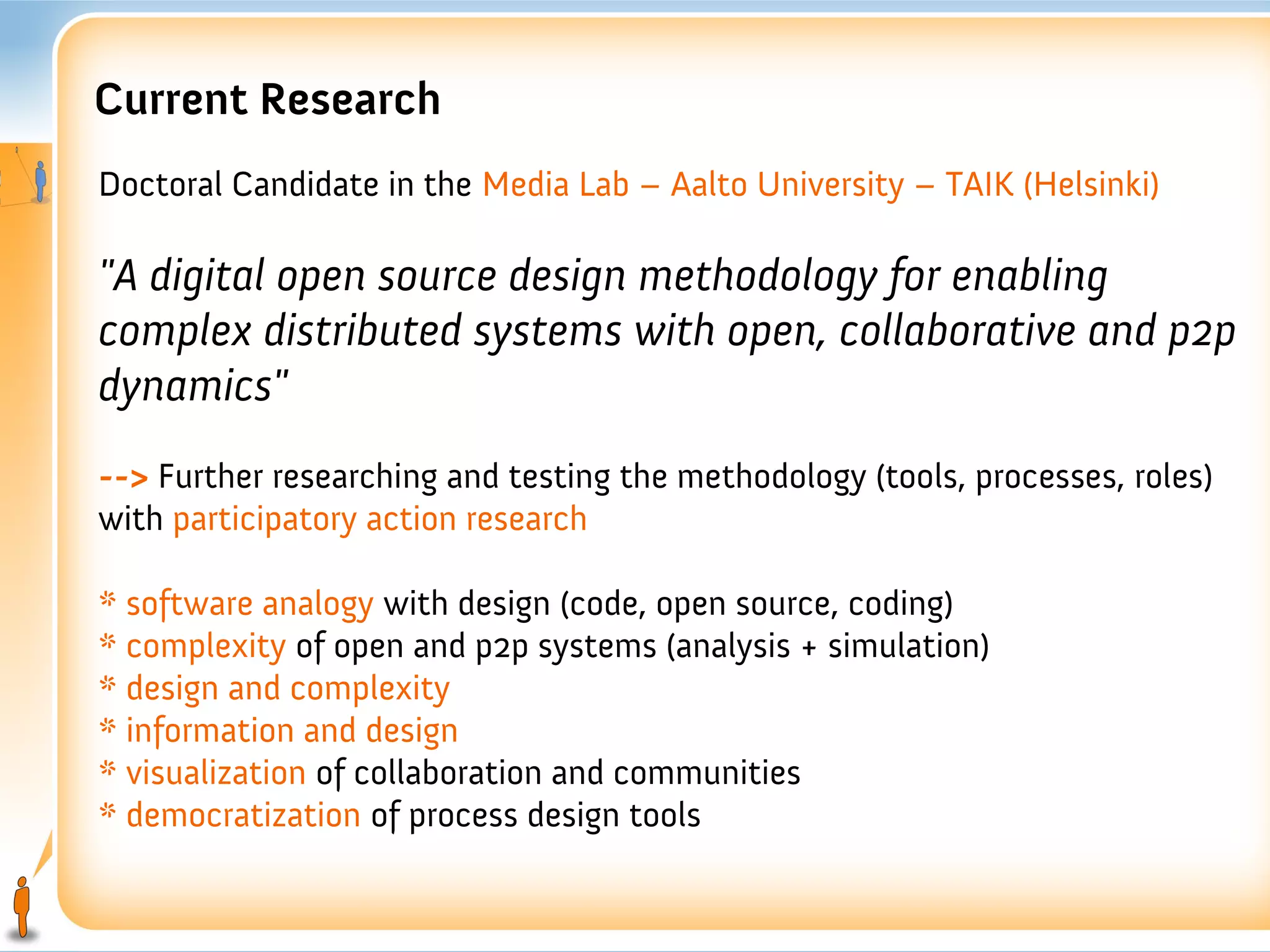 Current Research
Doctoral Candidate in the Media Lab – Aalto University – TAIK (Helsinki)

"A digital open source design methodology for enabling
complex distributed systems with open, collaborative and p2p
dynamics"
--> Further researching and testing the methodology (tools, processes, roles)
with participatory action research

* software analogy with design (code, open source, coding)
* complexity of open and p2p systems (analysis + simulation)
* design and complexity
* information and design
* visualization of collaboration and communities
* democratization of process design tools
 