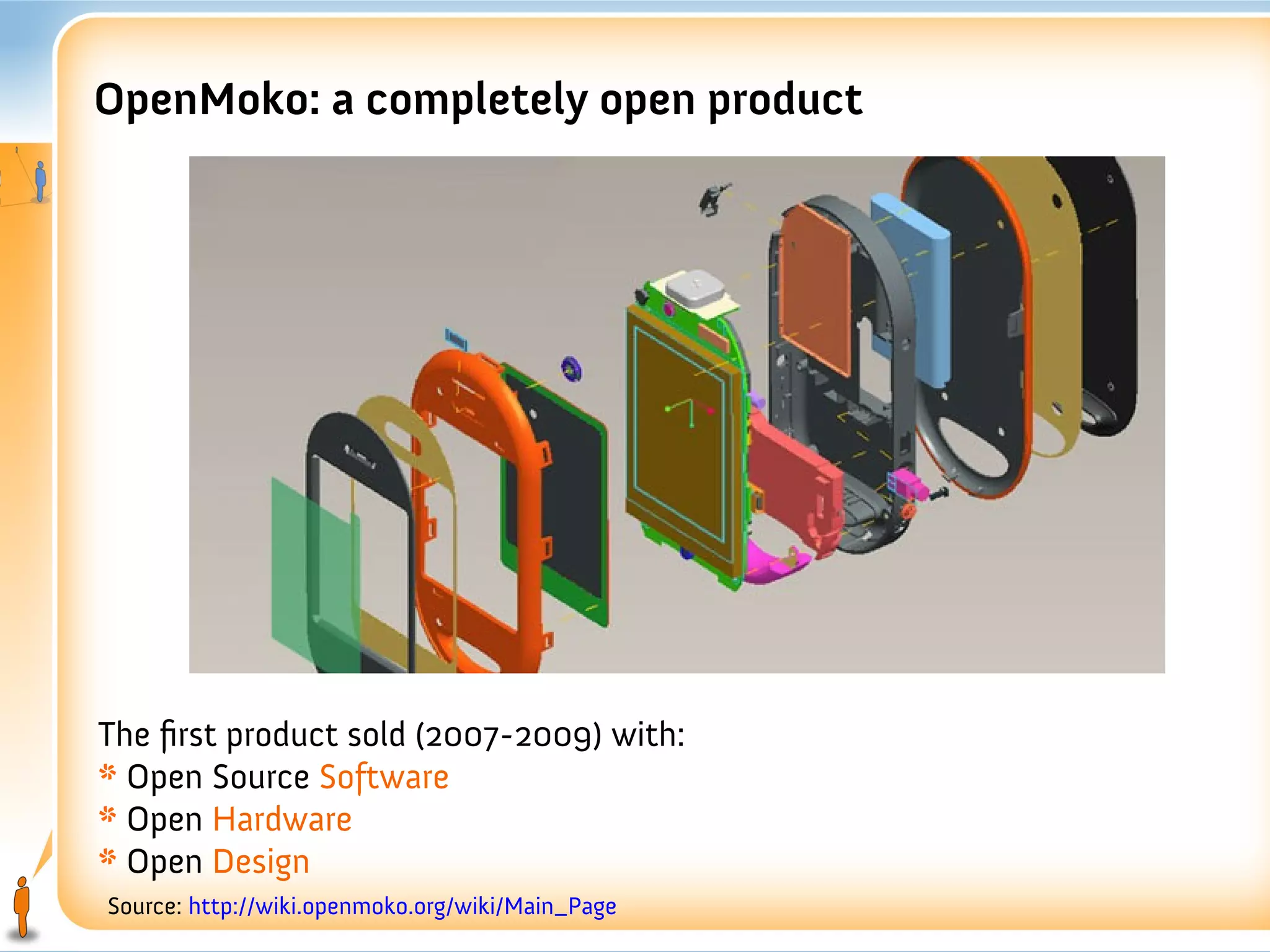 OpenMoko: a completely open product




The first product sold (2007-2009) with:
* Open Source Software
* Open Hardware
* Open Design
Source: http://wiki.openmoko.org/wiki/Main_Page
 